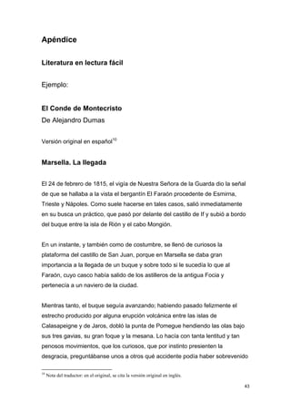 Apéndice

Literatura en lectura fácil


Ejemplo:


El Conde de Montecristo
De Alejandro Dumas


Versión original en español10


Marsella. La llegada


El 24 de febrero de 1815, el vigía de Nuestra Señora de la Guarda dio la señal
de que se hallaba a la vista el bergantín El Faraón procedente de Esmirna,
Trieste y Nápoles. Como suele hacerse en tales casos, salió inmediatamente
en su busca un práctico, que pasó por delante del castillo de If y subió a bordo
del buque entre la isla de Rión y el cabo Mongión.


En un instante, y también como de costumbre, se llenó de curiosos la
plataforma del castillo de San Juan, porque en Marsella se daba gran
importancia a la llegada de un buque y sobre todo si le sucedía lo que al
Faraón, cuyo casco había salido de los astilleros de la antigua Focia y
pertenecía a un naviero de la ciudad.


Mientras tanto, el buque seguía avanzando; habiendo pasado felizmente el
estrecho producido por alguna erupción volcánica entre las islas de
Calasapeigne y de Jaros, dobló la punta de Pomegue hendiendo las olas bajo
sus tres gavias, su gran foque y la mesana. Lo hacía con tanta lentitud y tan
penosos movimientos, que los curiosos, que por instinto presienten la
desgracia, preguntábanse unos a otros qué accidente podía haber sobrevenido

10
     Nota del traductor: en el original, se cita la versión original en inglés.

                                                                                  43
 