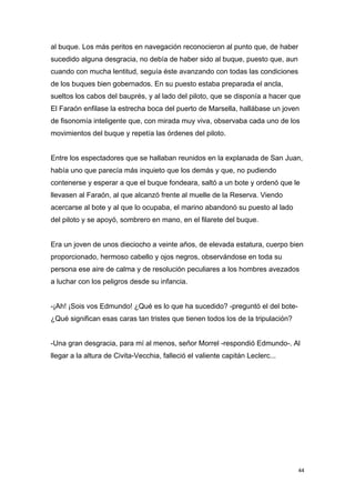 al buque. Los más peritos en navegación reconocieron al punto que, de haber
sucedido alguna desgracia, no debía de haber sido al buque, puesto que, aun
cuando con mucha lentitud, seguía éste avanzando con todas las condiciones
de los buques bien gobernados. En su puesto estaba preparada el ancla,
sueltos los cabos del bauprés, y al lado del piloto, que se disponía a hacer que
El Faraón enfilase la estrecha boca del puerto de Marsella, hallábase un joven
de fisonomía inteligente que, con mirada muy viva, observaba cada uno de los
movimientos del buque y repetía las órdenes del piloto.


Entre los espectadores que se hallaban reunidos en la explanada de San Juan,
había uno que parecía más inquieto que los demás y que, no pudiendo
contenerse y esperar a que el buque fondeara, saltó a un bote y ordenó que le
llevasen al Faraón, al que alcanzó frente al muelle de la Reserva. Viendo
acercarse al bote y al que lo ocupaba, el marino abandonó su puesto al lado
del piloto y se apoyó, sombrero en mano, en el filarete del buque.


Era un joven de unos dieciocho a veinte años, de elevada estatura, cuerpo bien
proporcionado, hermoso cabello y ojos negros, observándose en toda su
persona ese aire de calma y de resolución peculiares a los hombres avezados
a luchar con los peligros desde su infancia.


-¡Ah! ¡Sois vos Edmundo! ¿Qué es lo que ha sucedido? -preguntó el del bote-
¿Qué significan esas caras tan tristes que tienen todos los de la tripulación?


-Una gran desgracia, para mí al menos, señor Morrel -respondió Edmundo-. Al
llegar a la altura de Civita-Vecchia, falleció el valiente capitán Leclerc...




                                                                                 44
 