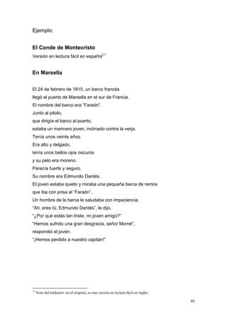 Ejemplo:


El Conde de Montecristo
Versión en lectura fácil en español11


En Marsella


El 24 de febrero de 1815, un barco francés
llegó al puerto de Marsella en el sur de Francia.
El nombre del barco era “Faraón”.
Junto al piloto,
que dirigía el barco al puerto,
estaba un marinero joven, inclinado contra la verja.
Tenía unos veinte años.
Era alto y delgado,
tenía unos bellos ojos oscuros
y su pelo era moreno.
Parecía fuerte y seguro.
Su nombre era Edmundo Dantés.
El joven estaba quieto y miraba una pequeña barca de remos
que iba con prisa al “Faraón”.
Un hombre de la barca le saludaba con impaciencia.
“Ah, eres tú, Edmundo Dantés”, le dijo.
“¿Por qué estás tan triste, mi joven amigo?”
“Hemos sufrido una gran desgracia, señor Morrel”,
respondió el joven.
“¡Hemos perdido a nuestro capitán!”




11
     Nota del traductor: en el original, es una versión en lectura fácil en inglés.

                                                                                      45
 