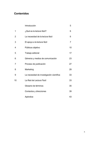 Contenidos



       Introducción                               5

1      ¿Qué es la lectura fácil?                  6

2      La necesidad de la lectura fácil           6

3      El apoyo a la lectura fácil                7

4      Públicos objetivo                          10

5      Trabajo editorial                          17

6      Géneros y medios de comunicación           23

7      Proceso de publicación                     27

8      Marketing                                  29

9      La necesidad de investigación científica   33

10     La Red de Lectura Fácil                    33

       Glosario de términos                       35

       Contactos y direcciones                    39

       Apéndice                                   43




                                                       4
 