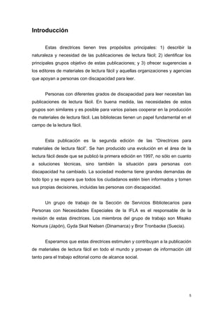 Introducción

      Estas directrices tienen tres propósitos principales: 1) describir la
naturaleza y necesidad de las publicaciones de lectura fácil; 2) identificar los
principales grupos objetivo de estas publicaciones; y 3) ofrecer sugerencias a
los editores de materiales de lectura fácil y aquellas organizaciones y agencias
que apoyan a personas con discapacidad para leer.


      Personas con diferentes grados de discapacidad para leer necesitan las
publicaciones de lectura fácil. En buena medida, las necesidades de estos
grupos son similares y es posible para varios países cooperar en la producción
de materiales de lectura fácil. Las bibliotecas tienen un papel fundamental en el
campo de la lectura fácil.


      Esta publicación es la segunda edición de las “Directrices para
materiales de lectura fácil”. Se han producido una evolución en el área de la
lectura fácil desde que se publicó la primera edición en 1997, no sólo en cuanto
a soluciones técnicas, sino también la situación para personas con
discapacidad ha cambiado. La sociedad moderna tiene grandes demandas de
todo tipo y se espera que todos los ciudadanos estén bien informados y tomen
sus propias decisiones, incluidas las personas con discapacidad.


      Un grupo de trabajo de la Sección de Servicios Bibliotecarios para
Personas con Necesidades Especiales de la IFLA es el responsable de la
revisión de estas directrices. Los miembros del grupo de trabajo son Misako
Nomura (Japón), Gyda Skat Nielsen (Dinamarca) y Bror Tronbacke (Suecia).


      Esperamos que estas directrices estimulen y contribuyan a la publicación
de materiales de lectura fácil en todo el mundo y provean de información útil
tanto para el trabajo editorial como de alcance social.




                                                                                5
 