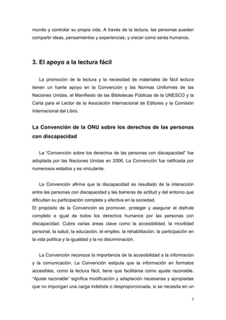 mundo y controlar su propia vida. A través de la lectura, las personas pueden
compartir ideas, pensamientos y experiencias, y crecer como seres humanos.




3. El apoyo a la lectura fácil

   La promoción de la lectura y la necesidad de materiales de fácil lectura
tienen un fuerte apoyo en la Convención y las Normas Uniformes de las
Naciones Unidas, el Manifiesto de las Bibliotecas Públicas de la UNESCO y la
Carta para el Lector de la Asociación Internacional de Editores y la Comisión
Internacional del Libro.


La Convención de la ONU sobre los derechos de las personas
con discapacidad


   La “Convención sobre los derechos de las personas con discapacidad” fue
adoptada por las Naciones Unidas en 2006. La Convención fue ratificada por
numerosos estados y es vinculante.


   La Convención afirma que la discapacidad es resultado de la interacción
entre las personas con discapacidad y las barreras de actitud y del entorno que
dificultan su participación completa y efectiva en la sociedad.
El propósito de la Convención es promover, proteger y asegurar el disfrute
completo e igual de todos los derechos humanos por las personas con
discapacidad. Cubre varias áreas clave como la accesibilidad, la movilidad
personal, la salud, la educación, el empleo, la rehabilitación, la participación en
la vida política y la igualdad y la no discriminación.


   La Convención reconoce la importancia de la accesibilidad a la información
y la comunicación. La Convención estipula que la información en formatos
accesibles, como la lectura fácil, tiene que facilitarse como ajuste razonable.
“Ajuste razonable” significa modificación y adaptación necesarias y apropiadas
que no impongan una carga indebida o desproporcionada, si se necesita en un

                                                                                  7
 