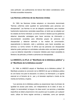 caso particular. Las publicaciones de lectura fácil deben considerarse como
formatos accesibles necesarios.


Las Normas uniformes de las Naciones Unidas


   En 1993, las Naciones Unidas adoptaron un documento denominado
“Normas uniformes sobre igualdad de oportunidades para personas con
discapacidad”. Las Normas no son de obligado cumplimiento, pero impulsan
fuertemente resoluciones nacionales específicas, en tanto que se adopten por
los estados de forma individual. La norma número 5 declara que los gobiernos
deberían desarrollar estrategias para hacer servicios de información y
documentación       accesibles   para   diferentes     grupos   de   personas   con
discapacidad    y    deberían    estimular   a   los   medios   de   comunicación,
especialmente la televisión, radio y periódicos, para hacer accesibles sus
servicios. La norma número 10 afirma que las personas con discapacidad
deberían poder participar en actividades culturales sobre una base de igualdad
y que se deberían desarrollar e incorporar métodos para hacer accesibles la
literatura, las películas y el teatro a personas con discapacidad.


La UNESCO y la IFLA: el “Manifiesto de la biblioteca pública” y
el “Manifiesto de la biblioteca escolar”


   En 1994, la UNESCO adoptó el “Manifiesto de la biblioteca pública”. El
Manifiesto proclama la convicción de la UNESCO de que la biblioteca pública
es una fuerza viva para la educación, la cultura y la información y un agente
esencial en el fomento de la       paz y el bienestar espiritual a través de las
mentes de hombres y mujeres.


   “Los servicios de la biblioteca pública se proporcionan bajo el principio de
igualdad de acceso para todos, con independencia de la edad, el sexo, la
religión, la nacionalidad, la lengua o la clase social. Los servicios y materiales
específicos se deben proporcionar a los usuarios que no pueden, por cualquier
razón, utilizar de forma regular servicios y materiales, como por ejemplo


                                                                                  8
 