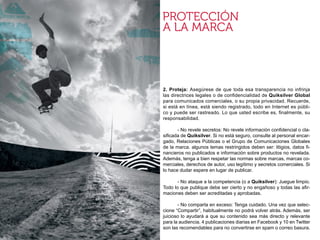 2. Proteja: Asegúrese de que toda esa transparencia no infrinja
las directrices legales o de confidencialidad de Quiksilver Global
para comunicados comerciales, o su propia privacidad. Recuerde,
si está en línea, está siendo registrado, todo en Internet es públi-
co y puede ser rastreado. Lo que usted escribe es, finalmente, su
responsabilidad.

	      - No revele secretos: No revele información confidencial o cla-
sificada de Quiksilver. Si no está seguro, consulte al personal encar-
gado, Relaciones Públicas o el Grupo de Comunicaciones Globales
de la marca. algunos temas restringidos deben ser: litigios, datos fi-
nancieros no publicados e información sobre productos no revelada.
Además, tenga a bien respetar las normas sobre marcas, marcas co-
merciales, derechos de autor, uso legítimo y secretos comerciales. Si
lo hace dudar espere en lugar de publicar.

	      - No ataque a la competencia (o a Quiksilver): Juegue limpio.
Todo lo que publique debe ser cierto y no engañoso y todas las afir-
maciones deben ser acreditadas y aprobadas.

	      - No comparta en exceso: Tenga cuidado. Una vez que selec-
cione “Compartir”, habitualmente no podrá volver atrás. Además, ser
juicioso lo ayudará a que su contenido sea más directo y relevante
para la audiencia. 4 publicaciones diarias en Facebook y 10 en Twitter
son las recomendables para no convertirse en spam o correo basura.
 