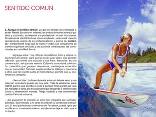 3. Aplique el sentido común: Lo que se percibe es la realidad y,
en las Redes Sociales en Internet, las líneas divisorias entre lo pú-
blico y lo privado, lo personal y lo profesional, no son muy claras.
Simplemente identificándose como empleado, usted está creando
percepciones acerca de su profesionalismo y acerca de Quiksil-
ver. Simplemente haga que la marca y todos sus compañeros se
sientan orgullosos de usted y las acciones tomadas para las comu-
nidades en cada Red Social.

	      - Agregue valor: Hay millones de palabras, fotos y videos ro-
dando por ahí afuera: logre que las suyas sean útiles, que generen
reflexión, que brinde una solución a sus Fans. Recuerde, es una
conversación, así que sea realista. Cultive la comunidad publican-
do contenidos que generen respuestas, manténgase conectado
con su comunidad. También puede ampliar el diálogo si menciona
a otros que han escrito sobre el mismo tema y permite que su con-
tenido se comparta.

	      - Sea un líder: La línea divisoria entre un debate sano y una
reacción incendiaria puede ser muy sutil. Trate de establecer pará-
metros para lo que escribe e invite a generar otros puntos de vista
sin molestar a otros. No es necesario que responda o elimine cada
crítica u observación mordaz. Tenga cuidado y sea considerado
con los Fans de la marca.

- ¿Se equivocó? Si cometió un error (de ortografía por ejemplo),
admítalo. Sea honesto y no tarde en ofrecer su corrección o discul-
pas. Si está publicando comentarios en Facebook, puede optar por
modificar un comentario anterior; simplemente deje en claro que lo
ha hecho.
 