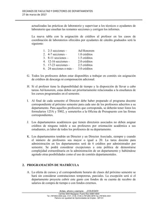 DECANOS	DE	FACULTAD	Y	DIRECTORES	DE	DEPARTAMENTOS	
27	de	marzo	de	2017	
	
	
Antes, ahora y siempre… ¡COLEGIO!
Call Box 9000 Mayagüez, Puerto Rico 00681-9000
Tel. (787)832-4040 exts. 3131, 3135, 3139 ó (787)265-3878 Fax (787)834-3031
Patrono con Igualdad de Oportunidades de Empleo - M/F/V/I
actualizadas las prácticas de laboratorio y supervisar a los técnicos o ayudantes de
laboratorio que enseñan las restantes secciones y corrigen los informes.
La nueva tabla con la asignación de créditos al profesor en los casos de
coordinación de laboratorios ofrecidos por ayudantes de cátedra graduados será la
siguiente:
1. 2-3 secciones – Ad Honorem
2. 4-7 secciones – 1.0 créditos
3. 8-11 secciones – 1.5 créditos
4. 12-16 secciones - 2.0 créditos
5. 17-23 secciones - 2.5 créditos
6. 24 secciones o más - 3.0 créditos
G. Todos los profesores deben estar disponibles a trabajar en comités sin asignación
de créditos de descarga ni compensación adicional.
H. Si el profesor tiene la disponibilidad de tiempo y la disposición de llevar a cabo
tareas Ad-honorem, estas deben ser prioritariamente relacionadas a la enseñanza de
los cursos programados en el semestre.
I. Al final de cada semestre el Director debe haber preparado el programa docente
correspondiente al próximo semestre para cada uno de los profesores adscritos a su
departamento. Para aquellos profesores que corresponda, se deberán tener listos los
formularios 125A y T002, y someterlos a la Oficina de Presupuesto con las firmas
correspondientes.
J. Los departamentos académicos que tienen directores asociados no deben asignar
créditos de ninguna indole a sus profesores por orientación académica a sus
estudiantes, es labor de todos los profesores de su departamento.
K. Los departamentos tendrán un Director y un Director Asociado, siempre y cuando
el número de profesores sea mayor o igual a 20. La tarea docente para
administración en los departamentos será de 6 créditos por administrador por
semestre. Se podrá considerar excepciones a esta política de demostrarse
complejidad extraordinaria en la administración de un departamento y habiéndose
agotado otras posibilidades como el uso de comités departamentales.
2. PROGRAMACIÓN DE MATRÍCULA
A. La oferta de cursos y el correspondiente horario de clases del próximo semestre se
hará sin considerar contrataciones temporeras, parciales. La excepción será si el
departamento proyecta cubrir este gasto con fondos de su cuenta de recobro de
salarios de compra de tiempo o con fondos externos.
 