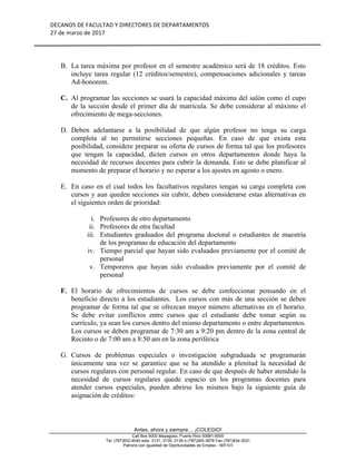 DECANOS	DE	FACULTAD	Y	DIRECTORES	DE	DEPARTAMENTOS	
27	de	marzo	de	2017	
	
	
Antes, ahora y siempre… ¡COLEGIO!
Call Box 9000 Mayagüez, Puerto Rico 00681-9000
Tel. (787)832-4040 exts. 3131, 3135, 3139 ó (787)265-3878 Fax (787)834-3031
Patrono con Igualdad de Oportunidades de Empleo - M/F/V/I
B. La tarea máxima por profesor en el semestre académico será de 18 créditos. Esto
incluye tarea regular (12 créditos/semestre), compensaciones adicionales y tareas
Ad-honorem.
C. Al programar las secciones se usará la capacidad máxima del salón como el cupo
de la sección desde el primer día de matrícula. Se debe considerar al máximo el
ofrecimiento de mega-secciones.
D. Deben adelantarse a la posibilidad de que algún profesor no tenga su carga
completa al no permitirse secciones pequeñas. En caso de que exista esta
posibilidad, considere preparar su oferta de cursos de forma tal que los profesores
que tengan la capacidad, dicten cursos en otros departamentos donde haya la
necesidad de recursos docentes para cubrir la demanda. Esto se debe planificar al
momento de preparar el horario y no esperar a los ajustes en agosto o enero.
E. En caso en el cual todos los facultativos regulares tengan su carga completa con
cursos y aun queden secciones sin cubrir, deben considerarse estas alternativas en
el siguientes orden de prioridad:
i. Profesores de otro departamento
ii. Profesores de otra facultad
iii. Estudiantes graduados del programa doctoral o estudiantes de maestría
de los programas de educación del departamento
iv. Tiempo parcial que hayan sido evaluados previamente por el comité de
personal
v. Temporeros que hayan sido evaluados previamente por el comité de
personal
F. El horario de ofrecimientos de cursos se debe confeccionar pensando en el
beneficio directo a los estudiantes. Los cursos con más de una sección se deben
programar de forma tal que se ofrezcan mayor número alternativas en el horario.
Se debe evitar conflictos entre cursos que el estudiante debe tomar según su
currículo, ya sean los cursos dentro del mismo departamento o entre departamentos.
Los cursos se deben programar de 7:30 am a 9:20 pm dentro de la zona central de
Recinto o de 7:00 am a 8:50 am en la zona periférica
G. Cursos de problemas especiales o investigación subgraduada se programarán
únicamente una vez se garantice que se ha atendido a plenitud la necesidad de
cursos regulares con personal regular. En caso de que después de haber atendido la
necesidad de cursos regulares quede espacio en los programas docentes para
atender cursos especiales, pueden abrirse los mismos bajo la siguiente guía de
asignación de créditos:
 