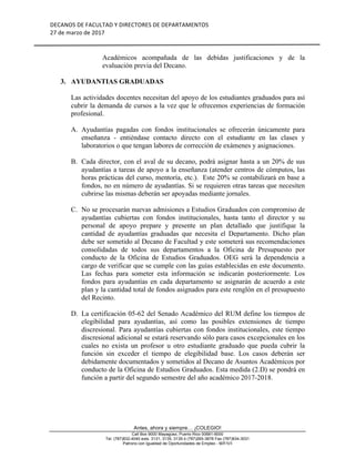 DECANOS	DE	FACULTAD	Y	DIRECTORES	DE	DEPARTAMENTOS	
27	de	marzo	de	2017	
	
	
Antes, ahora y siempre… ¡COLEGIO!
Call Box 9000 Mayagüez, Puerto Rico 00681-9000
Tel. (787)832-4040 exts. 3131, 3135, 3139 ó (787)265-3878 Fax (787)834-3031
Patrono con Igualdad de Oportunidades de Empleo - M/F/V/I
Académicos acompañada de las debidas justificaciones y de la
evaluación previa del Decano.
3. AYUDANTIAS GRADUADAS
Las actividades docentes necesitan del apoyo de los estudiantes graduados para así
cubrir la demanda de cursos a la vez que le ofrecemos experiencias de formación
profesional.
A. Ayudantías pagadas con fondos institucionales se ofrecerán únicamente para
enseñanza - entiéndase contacto directo con el estudiante en las clases y
laboratorios o que tengan labores de corrección de exámenes y asignaciones.
B. Cada director, con el aval de su decano, podrá asignar hasta a un 20% de sus
ayudantías a tareas de apoyo a la enseñanza (atender centros de cómputos, las
horas prácticas del curso, mentoría, etc.). Este 20% se contabilizará en base a
fondos, no en número de ayudantías. Si se requieren otras tareas que necesiten
cubrirse las mismas deberán ser apoyadas mediante jornales.
C. No se procesarán nuevas admisiones a Estudios Graduados con compromiso de
ayudantías cubiertas con fondos institucionales, hasta tanto el director y su
personal de apoyo prepare y presente un plan detallado que justifique la
cantidad de ayudantías graduadas que necesita el Departamento. Dicho plan
debe ser sometido al Decano de Facultad y este someterá sus recomendaciones
consolidadas de todos sus departamentos a la Oficina de Presupuesto por
conducto de la Oficina de Estudios Graduados. OEG será la dependencia a
cargo de verificar que se cumple con las guías establecidas en este documento.
Las fechas para someter esta información se indicarán posteriormente. Los
fondos para ayudantías en cada departamento se asignarán de acuerdo a este
plan y la cantidad total de fondos asignados para este renglón en el presupuesto
del Recinto.
D. La certificación 05-62 del Senado Académico del RUM define los tiempos de
elegibilidad para ayudantías, así como las posibles extensiones de tiempo
discresional. Para ayudantías cubiertas con fondos institucionales, este tiempo
discresional adicional se estará reservando sólo para casos excepcionales en los
cuales no exista un profesor u otro estudiante graduado que pueda cubrir la
función sin exceder el tiempo de elegibilidad base. Los casos deberán ser
debidamente documentados y sometidos al Decano de Asuntos Académicos por
conducto de la Oficina de Estudios Graduados. Esta medida (2.D) se pondrá en
función a partir del segundo semestre del año académico 2017-2018.
 