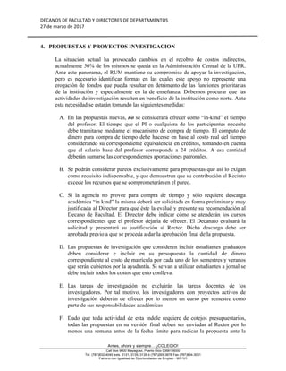 DECANOS	DE	FACULTAD	Y	DIRECTORES	DE	DEPARTAMENTOS	
27	de	marzo	de	2017	
	
	
Antes, ahora y siempre… ¡COLEGIO!
Call Box 9000 Mayagüez, Puerto Rico 00681-9000
Tel. (787)832-4040 exts. 3131, 3135, 3139 ó (787)265-3878 Fax (787)834-3031
Patrono con Igualdad de Oportunidades de Empleo - M/F/V/I
4. PROPUESTAS Y PROYECTOS INVESTIGACION
La situación actual ha provocado cambios en el recobro de costos indirectos,
actualmente 50% de los mismos se queda en la Administración Central de la UPR.
Ante este panorama, el RUM mantiene su compromiso de apoyar la investigación,
pero es necesario identificar formas en las cuales este apoyo no represente una
erogación de fondos que pueda resultar en detrimento de las funciones prioritarias
de la institución y especialmente en la de enseñanza. Debemos procurar que las
actividades de investigación resulten en beneficio de la institución como norte. Ante
esta necesidad se estarán tomando las siguientes medidas:
A. En las propuestas nuevas, no se considerará ofrecer como “in-kind” el tiempo
del profesor. El tiempo que el PI o cualquiera de los participantes necesite
debe tramitarse mediante el mecanismo de compra de tiempo. El cómputo de
dinero para compra de tiempo debe hacerse en base al costo real del tiempo
considerando su correspondiente equivalencia en créditos, tomando en cuenta
que el salario base del profesor corresponde a 24 créditos. A esa cantidad
deberán sumarse las correspondientes aportaciones patronales.
B. Se podrán considerar pareos exclusivamente para propuestas que así lo exigan
como requisito indispensable, y que demuestren que su contribución al Recinto
excede los recursos que se comprometerán en el pareo.
C. Si la agencia no provee para compra de tiempo y sólo requiere descarga
académica “in kind” la misma deberá ser solicitada en forma preliminar y muy
justificada al Director para que éste la evalué y presente su recomendación al
Decano de Facultad. El Director debe indicar cómo se atenderán los cursos
correspondientes que el profesor dejaría de ofrecer. El Decanato evaluará la
solicitud y presentará su justificación al Rector. Dicha descarga debe ser
aprobada previo a que se proceda a dar la aprobación final de la propuesta.
D. Las propuestas de investigación que consideren incluir estudiantes graduados
deben considerar e incluir en su presupuesto la cantidad de dinero
correspondiente al costo de matrícula por cada uno de los semestres y veranos
que serán cubiertos por la ayudantía. Si se van a utilizar estudiantes a jornal se
debe incluir todos los costos que esto conlleva.
E. Las tareas de investigación no excluirán las tareas docentes de los
investigadores. Por tal motivo, los investigadores con proyectos activos de
investigación deberán de ofrecer por lo menos un curso por semestre como
parte de sus responsabilidades académicas
F. Dado que toda actividad de esta índole requiere de cotejos presupuestarios,
todas las propuestas en su versión final deben ser enviadas al Rector por lo
menos una semana antes de la fecha límite para radicar la propuesta ante la
 
