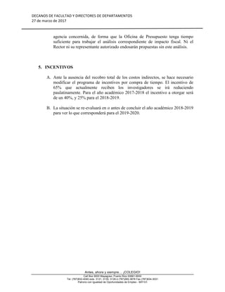 DECANOS	DE	FACULTAD	Y	DIRECTORES	DE	DEPARTAMENTOS	
27	de	marzo	de	2017	
	
	
Antes, ahora y siempre… ¡COLEGIO!
Call Box 9000 Mayagüez, Puerto Rico 00681-9000
Tel. (787)832-4040 exts. 3131, 3135, 3139 ó (787)265-3878 Fax (787)834-3031
Patrono con Igualdad de Oportunidades de Empleo - M/F/V/I
agencia concernida, de forma que la Oficina de Presupuesto tenga tiempo
suficiente para trabajar el análisis correspondiente de impacto fiscal. Ni el
Rector ni su representante autorizado endosarán propuestas sin este análisis.
5. INCENTIVOS
A. Ante la ausencia del recobro total de los costos indirectos, se hace necesario
modificar el programa de incentivos por compra de tiempo. El incentivo de
65% que actualmente reciben los investigadores se irá reduciendo
paulatinamente. Para el año académico 2017-2018 el incentivo a otorgar será
de un 40%, y 25% para el 2018-2019.
B. La situación se re-evaluará en o antes de concluir el año académico 2018-2019
para ver lo que corresponderá para el 2019-2020.
 