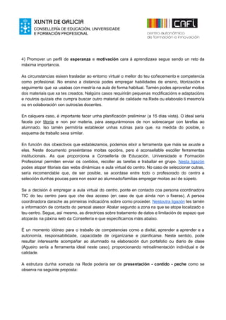 4) Promover un perfil de ​esperanza e ​motivación cara á aprendizaxe segue sendo un reto da
máxima importancia.
As circunstancias esixen trasladar ao entorno virtual o mellor do teu coñecemento e competencia
como profesional. No ensino a distancia podes empregar habilidades de ensino, titorización e
seguimento que xa usabas con mestría na aula de forma habitual. Tamén podes aproveitar moitos
dos materiais que xa tes creados. Nalgúns casos requirirán pequenas modificacións e adaptacións
e noutros quizais che cumpra buscar outro material de calidade na Rede ou elaboralo ti mesmo/a
ou en colaboración con outros/as docentes.
En calquera caso, é importante facer unha planificación preliminar (a 15 días vista). O ideal sería
facela por ​titoría e non por materia, para asegurármonos de non sobrecargar con tarefas ao
alumnado. Iso tamén permitiría establecer unhas rutinas para que, na medida do posible, o
esquema de traballo sexa similar.
En función dos obxectivos que establezamos, podemos elixir a ferramenta que máis se axuste a
eles. Neste documento preséntanse moitas opcións, pero é aconsellable escoller ferramentas
institucionais. As que proporciona a Consellería de Educación, Universidade e Formación
Profesional permiten enviar os contidos, recoller as tarefas e traballar en grupo. ​Nesta ligazón
podes atopar titoriais das webs dinámicas e aula virtual do centro. No caso de seleccionar outras,
sería recomendable que, de ser posible, se acordase entre todo o profesorado do centro a
selección dunhas poucas para non esixir ao alumnado/familias empregar moitas así de súpeto.
Se a decisión é empregar a aula virtual do centro, ponte en contacto coa persona coordinadora
TIC do teu centro para que che dea acceso (en caso de que aínda non o fixeras). A persoa
coordinadora darache as primeiras indicacións sobre como proceder. ​Nestoutra ligazón tes tamén
a información de contacto do persoal asesor Abalar segundo a zona na que se atope localizado o
teu centro. Segue, así mesmo, as directrices sobre tratamento de datos e limitación de espazo que
atoparás na páxina web da Consellería e que especificamos máis abaixo.
É un momento idóneo para o traballo de competencias como a dixital, aprender a aprender e a
autonomía, responsabilidade, capacidade de organizarse e planificarse. Neste sentido, pode
resultar interesante acompañar ao alumnado na elaboración dun portafolio ou diario de clase
(Agueiro sería a ferramenta ideal neste caso), proporcionando retroalimentación individual e de
calidade.
A estrutura dunha xornada na Rede podería ser de ​presentación - contido - peche como se
observa na seguinte proposta:
 