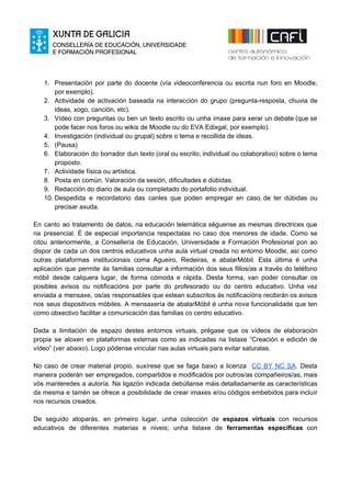 1. Presentación por parte do docente (vía videoconferencia ou escrita nun foro en Moodle,
por exemplo).
2. Actividade de activación baseada na interacción do grupo (pregunta-resposta, chuvia de
ideas, xogo, canción, etc).
3. Vídeo con preguntas ou ben un texto escrito ou unha imaxe para xerar un debate (que se
pode facer nos foros ou wikis de Moodle ou do EVA Edixgal, por exemplo).
4. Investigación (individual ou grupal) sobre o tema e recollida de ideas.
5. (Pausa)
6. Elaboración do borrador dun texto (oral ou escrito; individual ou colaborativo) sobre o tema
proposto.
7. Actividade física ou artística.
8. Posta en común. Valoración da sesión, dificultades e dúbidas.
9. Redacción do diario de aula ou completado do portafolio individual.
10. Despedida e recordatorio das canles que poden empregar en caso de ter dúbidas ou
precisar axuda.
En canto ao tratamento de datos, na educación telemática séguense as mesmas directrices que
na presencial. É de especial importancia respectalas no caso dos menores de idade. Como se
citou anteriormente, a Consellería de Educación, Universidade e Formación Profesional pon ao
dispor de cada un dos centros educativos unha aula virtual creada no entorno Moodle, así como
outras plataformas institucionais coma Agueiro, Redeiras, e abalarMóbil. Esta última é unha
aplicación que permite ás familias consultar a información dos seus fillos/as a través do teléfono
móbil desde calquera lugar, de forma cómoda e rápida. Desta forma, van poder consultar os
posibles avisos ou notificacións por parte do profesorado ou do centro educativo. Unha vez
enviada a mensaxe, os/as responsables que estean subscritos ás notificacións recibirán os avisos
nos seus dispositivos móbiles. A mensaxería de abalarMóbil é unha nova funcionalidade que ten
como obxectivo facilitar a comunicación das familias co centro educativo.
Dada a limitación de espazo destes entornos virtuais, prégase que os vídeos de elaboración
propia se aloxen en plataformas externas como as indicadas na listaxe “Creación e edición de
vídeo” (​ver abaixo​). Logo pódense vincular nas aulas virtuais para evitar saturalas.
No caso de crear material propio, suxírese que se faga baixo a licenza ​CC BY NC SA​. Desta
maneira poderán ser empregados, compartidos e modificados por outros/as compañeiros/as, mais
vós manteredes a autoría. Na ligazón indicada debúllanse máis detalladamente as características
da mesma e tamén se ofrece a posibilidade de crear imaxes e/ou códigos embebidos para incluír
nos recursos creados.
De seguido atoparás, en primeiro lugar, unha colección de ​espazos virtuais con recursos
educativos de diferentes materias e niveis; unha listaxe de ​ferramentas específicas con
 