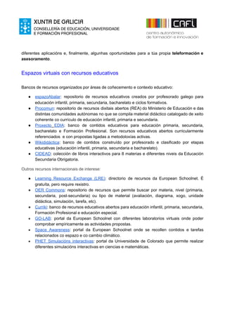 diferentes aplicacións e, finalmente, algunhas oportunidades para a túa propia ​teleformación e
asesoramento​.
Espazos virtuais con recursos educativos
Bancos de recursos organizados por áreas de coñecemento e contexto educativo:
● espazoAbalar​: repositorio de recursos educativos creados por profesorado galego para
educación infantil, primaria, secundaria, bacharelato e ciclos formativos.
● Procomun​: ​repositorio de recursos dixitais abertos (REA) do Ministerio de Educación e das
distintas comunidades autónomas no que se compila material didáctico catalogado de xeito
coherente co currículo de educación infantil, primaria e secundaria.
● Proxecto ​EDIA​: ​banco de contidos educativos para educación primaria, secundaria,
bacharelato e Formación Profesional. Son recursos educativos abertos curricularmente
referenciados e con propostas ligadas a metodoloxías activas.
● Wikididáctica​: banco de contidos construído por profesorado e clasificado por etapas
educativas (educación infantil, primaria, secundaria e bacharelato).
● CIDEAD​: colección de libros interactivos para 8 materias e diferentes niveis da Educación
Secundaria Obrigatoria.
Outros recursos internacionais de interese:
● Learning Resource Exchange (LRE)​: directorio de recursos da European Schoolnet. É
gratuíta, pero require rexistro.
● OER Commons​: repositorio de recursos que permite buscar por materia, nivel (primaria,
secundaria, post-secundaria) ou tipo de material (avaliación, diagrama, xogo, unidade
didáctica, simulación, tarefa, etc).
● Curriki​: banco de recursos educativos abertos para educación infantil, primaria, secundaria,
Formación Profesional e educación especial.
● GO-LAB​: portal da European Schoolnet con diferentes laboratorios virtuais onde poder
comprobar empíricamente as actividades propostas.
● Space Awareness​: portal da European Schoolnet onde se recollen contidos e tarefas
relacionados co espazo e co cambio climático.
● PHET Simulacións interactivas​: portal da Universidade de Colorado que permite realizar
diferentes simulacións interactivas en ciencias e matemáticas.
 