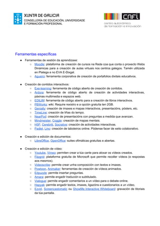 Ferramentas específicas
● Ferramentas de xestión da aprendizaxe:
○ Moodle​: plataforma de creación de cursos na Rede coa que conta o proxecto Webs
Dinámicas para a creación de aulas virtuais nos centros galegos. Tamén utilizada
en Platega e no EVA E-Dixgal.
○ Agueiro​: ferramenta corporativa de creación de portafolios dixitais educativos.
● Creación de contidos interactivos:
○ Exe-learning​: ferramenta de código aberto de creación de contidos.
○ Ardora​: ferramenta de código aberto de ​creación de actividades interactivas,
páxinas multimedia e espazos web.
○ EDILIM​: ferramenta de código aberto para a creación de libros interactivos​.
○ PBWorks​: wiki. Require rexistro e a opción gratuíta ten 2GB.
○ Genially​: creación de imaxes e mapas interactivos, presentacións, pósters, etc.
○ TimeLine​: creación de liñas do tempo.
○ NearPod​: creación de presentacións con preguntas a medida que avanzan.
○ Mindmeister​, ​Coggle​: creación de mapas mentais.
○ H5P​, ​Cerebriti​, ​Socrative​: creación de actividades interactivas.
○ Padlet​, ​Lino​: creación de taboleiros online. Pódense facer de xeito colaborativo.
● Creación e edición de documentos:
○ LibreOffice​, ​OpenOffice​: suites ofimáticas gratuítas e abertas.
● Creación e edición de vídeo:
○ Youtube​, ​Vimeo​: permiten crear a túa canle para aloxar os vídeos creados.
○ Flipgrid​: plataforma gratuíta de Microsoft que permite recoller vídeos (e respostas
aos mesmos).
○ Videoscribe​: permite crear unha composición con textos e imaxes.
○ Powtoon​, ​Animaker​: ferramentas de creación de vídeos animados.
○ Edpuzzle​: permite insertar preguntas.
○ Amara​: permite engadir tradución e subtitulado.
○ Vialogue​: permite engadir comentarios a un vídeo para o debate online.
○ Hapyak​: permite engadir textos, imaxes, ligazóns e cuestionarios a un vídeo.
○ Ezvid​, ​Screencastomatic ou ​ShowMe Interactive Whiteboard​: gravación de titoriais
da túa pantalla.
 