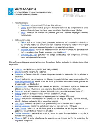 ● Pizarras dixitais:
○ Ope​nBoard​: pizarra dixital (Windows, Mac e Linux).
○ Limnu​: pizarra colaborativa que pode funcionar como un bo complemento a unha
videoconferencia (pa​ra chuvia de ideas ou debate). Gratuíta durante 14 días.
○ Idroo​: limitación de número de pizarras gratuítas. Permite empregar símbolos
matemáticos.
● Videoconferencias:
○ Skype​: aplicación ou programa que podes instalar na túa computadora, ordenador
ou teléfono móbil para comunicarte con personas de calquera parte do mundo por
medio de chamadas, videoconferencias e mensaxería instantánea.
○ Microsoft Teams​: espazo de traballo baseado en chat de Office 365 para traballar
de forma colaborativa. Podes atopar un videotitorial ​aquí​.
○ Videolink2.me​, ​Jitsi​: gratuítas e de código aberto (Jitsi). Non cómpre que todos/as
os/as participantes teñan conta.
Outras ferramentas para o desenvolvemento de contidos dixitais aplicados a materias ou ámbitos
específicos:
● Librecad​: debuxo técnico (gratuíto e de código aberto).
● Blender​: deseño 3D (gratuíto e aberto).
● Geogebra​: software matemático interactivo para o estudo de xeometría, cálculo, álxebra e
estatística.
● Scratch​: aplicación para programar por bloques creando historias, xogos e animacións. En
https://programamos.es desde o día 11 están publicando unha clase diaria gratuíta de
programación con Stratch 3.0.
● Snap4Arduino​: programación por bloques en Arduino. Utilizando a aplicación Tinkercad
pódese comprobar virtualmente se o programa deseñado funciona correctamente.
● Tinkercad​: aplicación gratuíta prácticas de robótica, programación e deseño dixital 3D.
● Fritzing​: orientado á elaboración de circuítos electrónicos, PCBs.
● Duolingo​: aplicación con leccións curtas para aprender máis de 30 linguas.
● Busuu​: comunidade internacional de aprendizaxe de linguas (inglés, español, francés,
alemán, italiano, portugués, chino, xaponés e polaco).
● Live Lingua​: materiais de aprendizaxe (de dominio público) de máis de 130 linguas.
● Learn a Language​: plataforma gratuíta con recursos para aprender 19 linguas.
● Open culture​: colección de recursos para a aprendizaxe de 48 linguas creados por
gobernos, universidades e institucións privadas.
● Surface languages​: banco de recursos e cursos en varias linguas (italiano, portugués e
francés entre outras).
● Streema​: NON é unha plataforma de aprendizaxe de linguas senón de streaming de
linguas de 100 países.
 