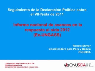Seguimiento de la Declaración Política sobre el VIH/sida de 2011 Renate Ehmer Coordinadora para Perú y Bolivia ONUSIDA Informe nacional de avances en la respuesta al sida 2012 (Ex-UNGASS) 