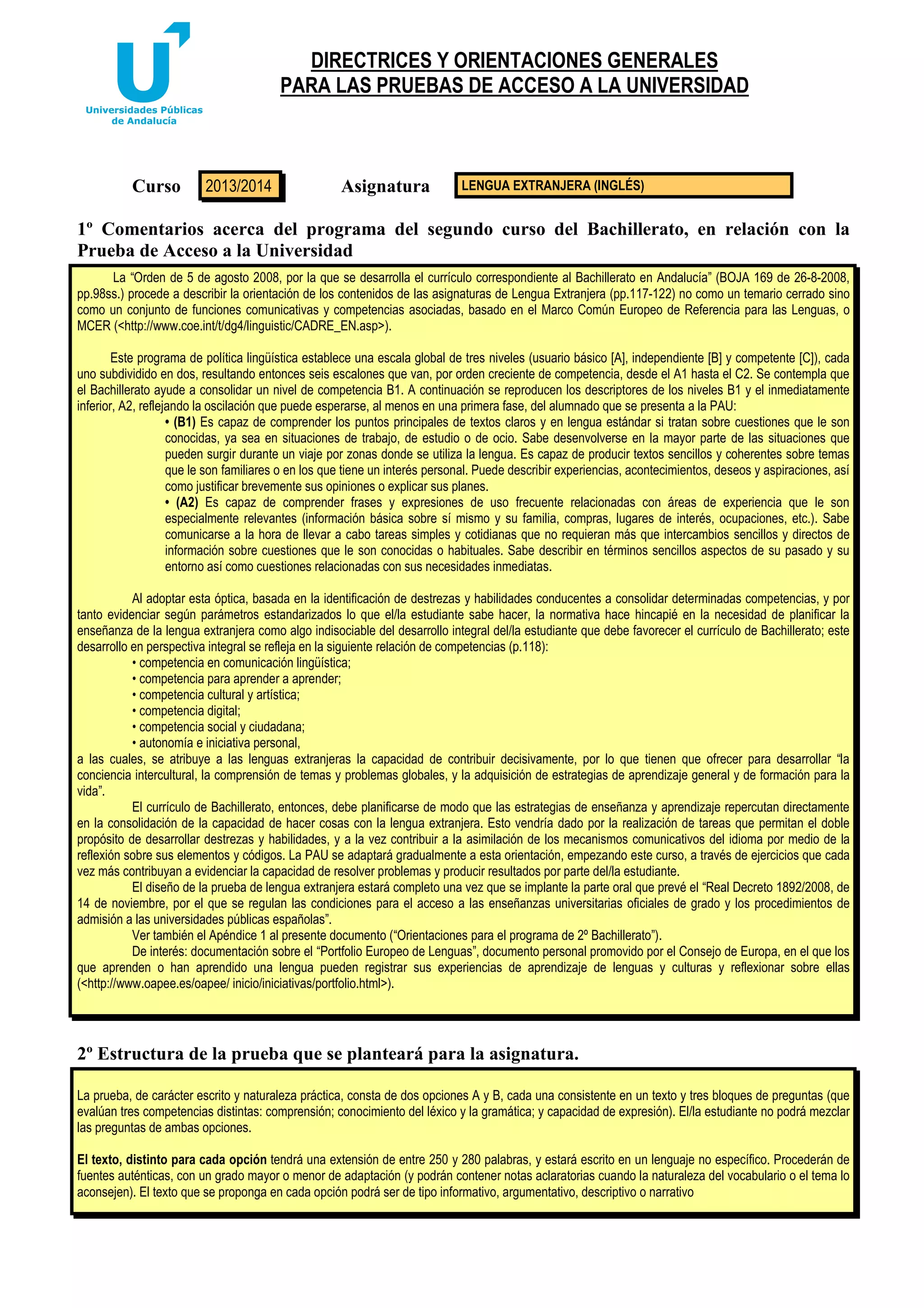 DIRECTRICES Y ORIENTACIONES GENERALES
PARA LAS PRUEBAS DE ACCESO A LA UNIVERSIDAD

Curso

2013/2014

Asignatura

LENGUA EXTRANJERA (INGLÉS)

1º Comentarios acerca del programa del segundo curso del Bachillerato, en relación con la
Prueba de Acceso a la Universidad
La “Orden de 5 de agosto 2008, por la que se desarrolla el currículo correspondiente al Bachillerato en Andalucía” (BOJA 169 de 26-8-2008,
pp.98ss.) procede a describir la orientación de los contenidos de las asignaturas de Lengua Extranjera (pp.117-122) no como un temario cerrado sino
como un conjunto de funciones comunicativas y competencias asociadas, basado en el Marco Común Europeo de Referencia para las Lenguas, o
MCER (<http://www.coe.int/t/dg4/linguistic/CADRE_EN.asp>).
Este programa de política lingüística establece una escala global de tres niveles (usuario básico [A], independiente [B] y competente [C]), cada
uno subdividido en dos, resultando entonces seis escalones que van, por orden creciente de competencia, desde el A1 hasta el C2. Se contempla que
el Bachillerato ayude a consolidar un nivel de competencia B1. A continuación se reproducen los descriptores de los niveles B1 y el inmediatamente
inferior, A2, reflejando la oscilación que puede esperarse, al menos en una primera fase, del alumnado que se presenta a la PAU:
• (B1) Es capaz de comprender los puntos principales de textos claros y en lengua estándar si tratan sobre cuestiones que le son
conocidas, ya sea en situaciones de trabajo, de estudio o de ocio. Sabe desenvolverse en la mayor parte de las situaciones que
pueden surgir durante un viaje por zonas donde se utiliza la lengua. Es capaz de producir textos sencillos y coherentes sobre temas
que le son familiares o en los que tiene un interés personal. Puede describir experiencias, acontecimientos, deseos y aspiraciones, así
como justificar brevemente sus opiniones o explicar sus planes.
• (A2) Es capaz de comprender frases y expresiones de uso frecuente relacionadas con áreas de experiencia que le son
especialmente relevantes (información básica sobre sí mismo y su familia, compras, lugares de interés, ocupaciones, etc.). Sabe
comunicarse a la hora de llevar a cabo tareas simples y cotidianas que no requieran más que intercambios sencillos y directos de
información sobre cuestiones que le son conocidas o habituales. Sabe describir en términos sencillos aspectos de su pasado y su
entorno así como cuestiones relacionadas con sus necesidades inmediatas.
Al adoptar esta óptica, basada en la identificación de destrezas y habilidades conducentes a consolidar determinadas competencias, y por
tanto evidenciar según parámetros estandarizados lo que el/la estudiante sabe hacer, la normativa hace hincapié en la necesidad de planificar la
enseñanza de la lengua extranjera como algo indisociable del desarrollo integral del/la estudiante que debe favorecer el currículo de Bachillerato; este
desarrollo en perspectiva integral se refleja en la siguiente relación de competencias (p.118):
• competencia en comunicación lingüística;
• competencia para aprender a aprender;
• competencia cultural y artística;
• competencia digital;
• competencia social y ciudadana;
• autonomía e iniciativa personal,
a las cuales, se atribuye a las lenguas extranjeras la capacidad de contribuir decisivamente, por lo que tienen que ofrecer para desarrollar “la
conciencia intercultural, la comprensión de temas y problemas globales, y la adquisición de estrategias de aprendizaje general y de formación para la
vida”.
El currículo de Bachillerato, entonces, debe planificarse de modo que las estrategias de enseñanza y aprendizaje repercutan directamente
en la consolidación de la capacidad de hacer cosas con la lengua extranjera. Esto vendría dado por la realización de tareas que permitan el doble
propósito de desarrollar destrezas y habilidades, y a la vez contribuir a la asimilación de los mecanismos comunicativos del idioma por medio de la
reflexión sobre sus elementos y códigos. La PAU se adaptará gradualmente a esta orientación, empezando este curso, a través de ejercicios que cada
vez más contribuyan a evidenciar la capacidad de resolver problemas y producir resultados por parte del/la estudiante.
El diseño de la prueba de lengua extranjera estará completo una vez que se implante la parte oral que prevé el “Real Decreto 1892/2008, de
14 de noviembre, por el que se regulan las condiciones para el acceso a las enseñanzas universitarias oficiales de grado y los procedimientos de
admisión a las universidades públicas españolas”.
Ver también el Apéndice 1 al presente documento (“Orientaciones para el programa de 2º Bachillerato”).
De interés: documentación sobre el “Portfolio Europeo de Lenguas”, documento personal promovido por el Consejo de Europa, en el que los
que aprenden o han aprendido una lengua pueden registrar sus experiencias de aprendizaje de lenguas y culturas y reflexionar sobre ellas
(<http://www.oapee.es/oapee/ inicio/iniciativas/portfolio.html>).

2º Estructura de la prueba que se planteará para la asignatura.
La prueba, de carácter escrito y naturaleza práctica, consta de dos opciones A y B, cada una consistente en un texto y tres bloques de preguntas (que
evalúan tres competencias distintas: comprensión; conocimiento del léxico y la gramática; y capacidad de expresión). El/la estudiante no podrá mezclar
las preguntas de ambas opciones.
El texto, distinto para cada opción tendrá una extensión de entre 250 y 280 palabras, y estará escrito en un lenguaje no específico. Procederán de
fuentes auténticas, con un grado mayor o menor de adaptación (y podrán contener notas aclaratorias cuando la naturaleza del vocabulario o el tema lo
aconsejen). El texto que se proponga en cada opción podrá ser de tipo informativo, argumentativo, descriptivo o narrativo

 
