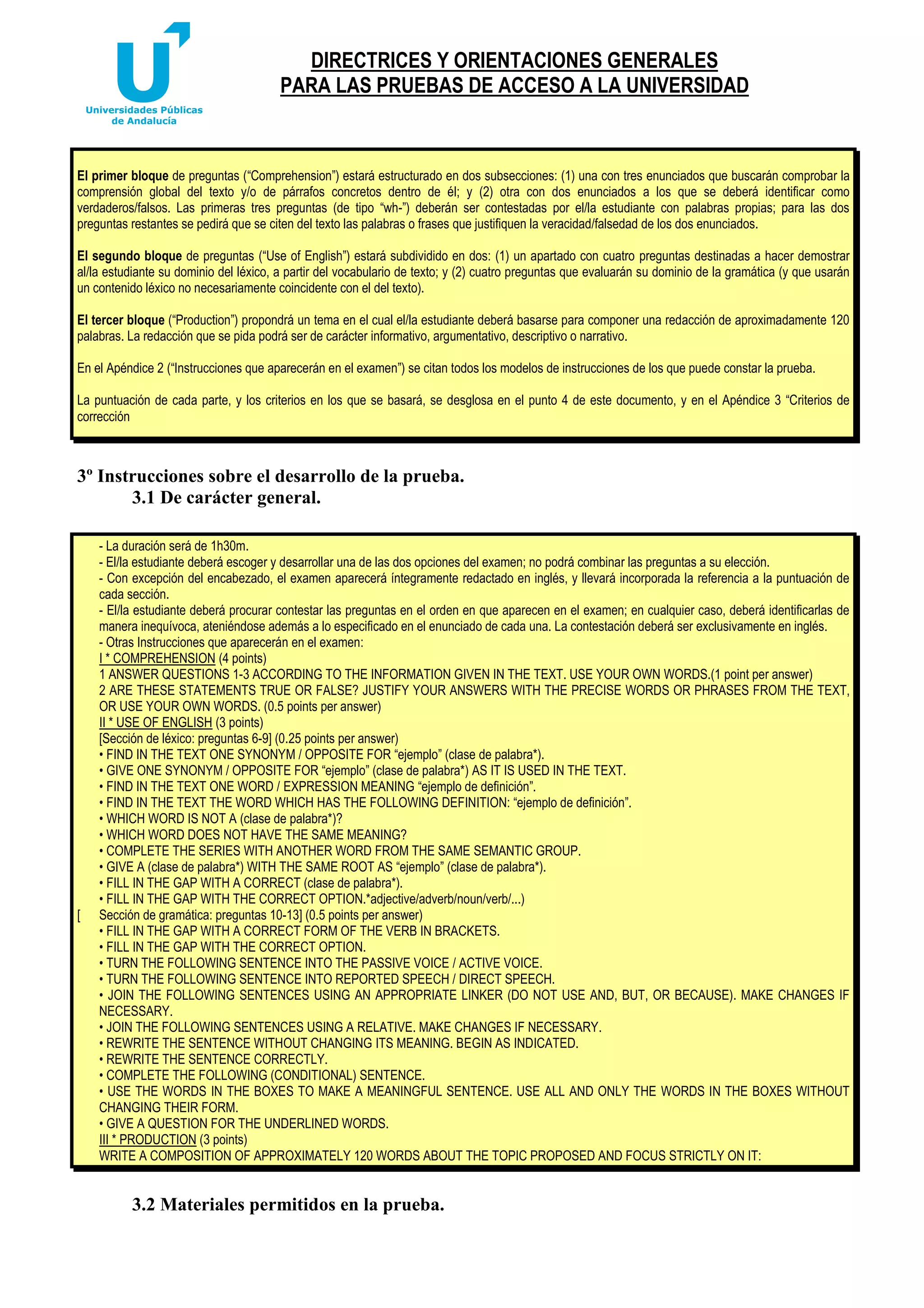DIRECTRICES Y ORIENTACIONES GENERALES
PARA LAS PRUEBAS DE ACCESO A LA UNIVERSIDAD

El primer bloque de preguntas (“Comprehension”) estará estructurado en dos subsecciones: (1) una con tres enunciados que buscarán comprobar la
comprensión global del texto y/o de párrafos concretos dentro de él; y (2) otra con dos enunciados a los que se deberá identificar como
verdaderos/falsos. Las primeras tres preguntas (de tipo “wh-”) deberán ser contestadas por el/la estudiante con palabras propias; para las dos
preguntas restantes se pedirá que se citen del texto las palabras o frases que justifiquen la veracidad/falsedad de los dos enunciados.
El segundo bloque de preguntas (“Use of English”) estará subdividido en dos: (1) un apartado con cuatro preguntas destinadas a hacer demostrar
al/la estudiante su dominio del léxico, a partir del vocabulario de texto; y (2) cuatro preguntas que evaluarán su dominio de la gramática (y que usarán
un contenido léxico no necesariamente coincidente con el del texto).
El tercer bloque (“Production”) propondrá un tema en el cual el/la estudiante deberá basarse para componer una redacción de aproximadamente 120
palabras. La redacción que se pida podrá ser de carácter informativo, argumentativo, descriptivo o narrativo.
En el Apéndice 2 (“Instrucciones que aparecerán en el examen”) se citan todos los modelos de instrucciones de los que puede constar la prueba.
La puntuación de cada parte, y los criterios en los que se basará, se desglosa en el punto 4 de este documento, y en el Apéndice 3 “Criterios de
corrección

3º Instrucciones sobre el desarrollo de la prueba.
3.1 De carácter general.

[

- La duración será de 1h30m.
- El/la estudiante deberá escoger y desarrollar una de las dos opciones del examen; no podrá combinar las preguntas a su elección.
- Con excepción del encabezado, el examen aparecerá íntegramente redactado en inglés, y llevará incorporada la referencia a la puntuación de
cada sección.
- El/la estudiante deberá procurar contestar las preguntas en el orden en que aparecen en el examen; en cualquier caso, deberá identificarlas de
manera inequívoca, ateniéndose además a lo especificado en el enunciado de cada una. La contestación deberá ser exclusivamente en inglés.
- Otras Instrucciones que aparecerán en el examen:
I * COMPREHENSION (4 points)
1 ANSWER QUESTIONS 1-3 ACCORDING TO THE INFORMATION GIVEN IN THE TEXT. USE YOUR OWN WORDS.(1 point per answer)
2 ARE THESE STATEMENTS TRUE OR FALSE? JUSTIFY YOUR ANSWERS WITH THE PRECISE WORDS OR PHRASES FROM THE TEXT,
OR USE YOUR OWN WORDS. (0.5 points per answer)
II * USE OF ENGLISH (3 points)
[Sección de léxico: preguntas 6-9] (0.25 points per answer)
• FIND IN THE TEXT ONE SYNONYM / OPPOSITE FOR “ejemplo” (clase de palabra*).
• GIVE ONE SYNONYM / OPPOSITE FOR “ejemplo” (clase de palabra*) AS IT IS USED IN THE TEXT.
• FIND IN THE TEXT ONE WORD / EXPRESSION MEANING “ejemplo de definición”.
• FIND IN THE TEXT THE WORD WHICH HAS THE FOLLOWING DEFINITION: “ejemplo de definición”.
• WHICH WORD IS NOT A (clase de palabra*)?
• WHICH WORD DOES NOT HAVE THE SAME MEANING?
• COMPLETE THE SERIES WITH ANOTHER WORD FROM THE SAME SEMANTIC GROUP.
• GIVE A (clase de palabra*) WITH THE SAME ROOT AS “ejemplo” (clase de palabra*).
• FILL IN THE GAP WITH A CORRECT (clase de palabra*).
• FILL IN THE GAP WITH THE CORRECT OPTION.*adjective/adverb/noun/verb/...)
Sección de gramática: preguntas 10-13] (0.5 points per answer)
• FILL IN THE GAP WITH A CORRECT FORM OF THE VERB IN BRACKETS.
• FILL IN THE GAP WITH THE CORRECT OPTION.
• TURN THE FOLLOWING SENTENCE INTO THE PASSIVE VOICE / ACTIVE VOICE.
• TURN THE FOLLOWING SENTENCE INTO REPORTED SPEECH / DIRECT SPEECH.
• JOIN THE FOLLOWING SENTENCES USING AN APPROPRIATE LINKER (DO NOT USE AND, BUT, OR BECAUSE). MAKE CHANGES IF
NECESSARY.
• JOIN THE FOLLOWING SENTENCES USING A RELATIVE. MAKE CHANGES IF NECESSARY.
• REWRITE THE SENTENCE WITHOUT CHANGING ITS MEANING. BEGIN AS INDICATED.
• REWRITE THE SENTENCE CORRECTLY.
• COMPLETE THE FOLLOWING (CONDITIONAL) SENTENCE.
• USE THE WORDS IN THE BOXES TO MAKE A MEANINGFUL SENTENCE. USE ALL AND ONLY THE WORDS IN THE BOXES WITHOUT
CHANGING THEIR FORM.
• GIVE A QUESTION FOR THE UNDERLINED WORDS.
III * PRODUCTION (3 points)
WRITE A COMPOSITION OF APPROXIMATELY 120 WORDS ABOUT THE TOPIC PROPOSED AND FOCUS STRICTLY ON IT:

3.2 Materiales permitidos en la prueba.

 