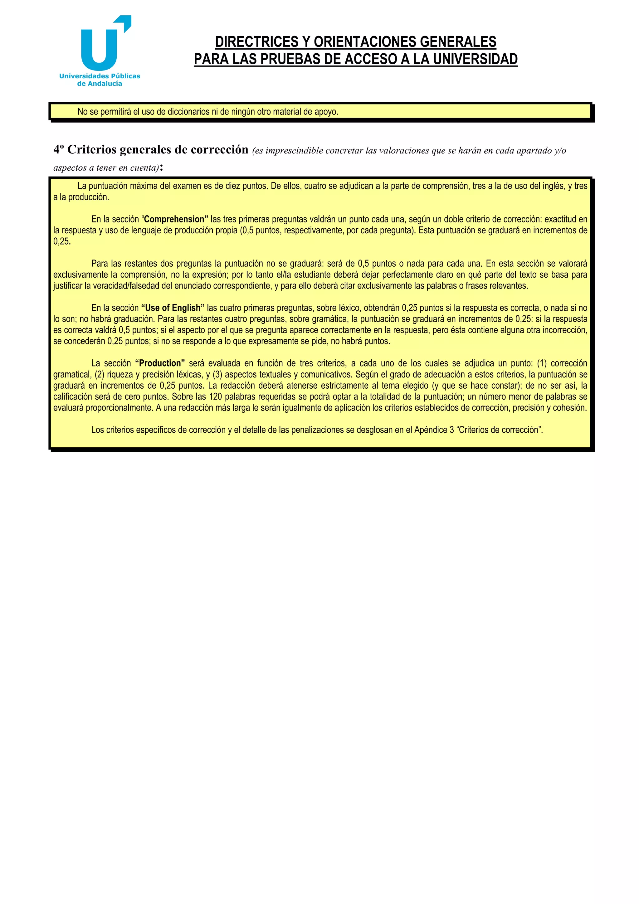 DIRECTRICES Y ORIENTACIONES GENERALES
PARA LAS PRUEBAS DE ACCESO A LA UNIVERSIDAD

No se permitirá el uso de diccionarios ni de ningún otro material de apoyo.

4º Criterios generales de corrección (es imprescindible concretar las valoraciones que se harán en cada apartado y/o
aspectos a tener en cuenta):
La puntuación máxima del examen es de diez puntos. De ellos, cuatro se adjudican a la parte de comprensión, tres a la de uso del inglés, y tres
a la producción.
En la sección “Comprehension” las tres primeras preguntas valdrán un punto cada una, según un doble criterio de corrección: exactitud en
la respuesta y uso de lenguaje de producción propia (0,5 puntos, respectivamente, por cada pregunta). Esta puntuación se graduará en incrementos de
0,25.
Para las restantes dos preguntas la puntuación no se graduará: será de 0,5 puntos o nada para cada una. En esta sección se valorará
exclusivamente la comprensión, no la expresión; por lo tanto el/la estudiante deberá dejar perfectamente claro en qué parte del texto se basa para
justificar la veracidad/falsedad del enunciado correspondiente, y para ello deberá citar exclusivamente las palabras o frases relevantes.
En la sección “Use of English” las cuatro primeras preguntas, sobre léxico, obtendrán 0,25 puntos si la respuesta es correcta, o nada si no
lo son; no habrá graduación. Para las restantes cuatro preguntas, sobre gramática, la puntuación se graduará en incrementos de 0,25: si la respuesta
es correcta valdrá 0,5 puntos; si el aspecto por el que se pregunta aparece correctamente en la respuesta, pero ésta contiene alguna otra incorrección,
se concederán 0,25 puntos; si no se responde a lo que expresamente se pide, no habrá puntos.
La sección “Production” será evaluada en función de tres criterios, a cada uno de los cuales se adjudica un punto: (1) corrección
gramatical, (2) riqueza y precisión léxicas, y (3) aspectos textuales y comunicativos. Según el grado de adecuación a estos criterios, la puntuación se
graduará en incrementos de 0,25 puntos. La redacción deberá atenerse estrictamente al tema elegido (y que se hace constar); de no ser así, la
calificación será de cero puntos. Sobre las 120 palabras requeridas se podrá optar a la totalidad de la puntuación; un número menor de palabras se
evaluará proporcionalmente. A una redacción más larga le serán igualmente de aplicación los criterios establecidos de corrección, precisión y cohesión.
Los criterios específicos de corrección y el detalle de las penalizaciones se desglosan en el Apéndice 3 “Criterios de corrección”.

 