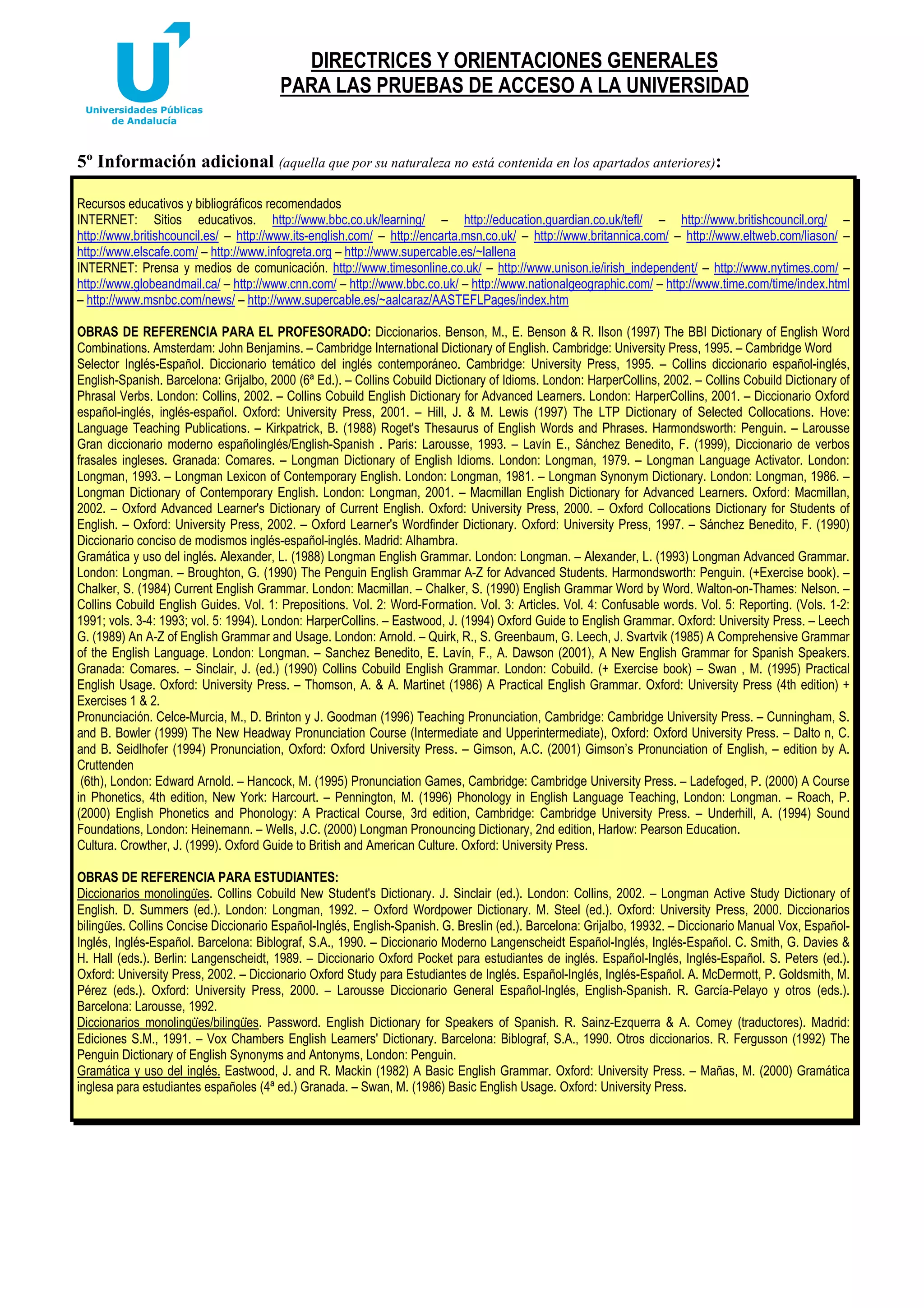 DIRECTRICES Y ORIENTACIONES GENERALES
PARA LAS PRUEBAS DE ACCESO A LA UNIVERSIDAD

5º Información adicional (aquella que por su naturaleza no está contenida en los apartados anteriores):
Recursos educativos y bibliográficos recomendados
INTERNET: Sitios educativos. http://www.bbc.co.uk/learning/ – http://education.guardian.co.uk/tefl/ – http://www.britishcouncil.org/ –
http://www.britishcouncil.es/ – http://www.its-english.com/ – http://encarta.msn.co.uk/ – http://www.britannica.com/ – http://www.eltweb.com/liason/ –
http://www.elscafe.com/ – http://www.infogreta.org – http://www.supercable.es/~lallena
INTERNET: Prensa y medios de comunicación. http://www.timesonline.co.uk/ – http://www.unison.ie/irish_independent/ – http://www.nytimes.com/ –
http://www.globeandmail.ca/ – http://www.cnn.com/ – http://www.bbc.co.uk/ – http://www.nationalgeographic.com/ – http://www.time.com/time/index.html
– http://www.msnbc.com/news/ – http://www.supercable.es/~aalcaraz/AASTEFLPages/index.htm
OBRAS DE REFERENCIA PARA EL PROFESORADO: Diccionarios. Benson, M., E. Benson & R. Ilson (1997) The BBI Dictionary of English Word
Combinations. Amsterdam: John Benjamins. – Cambridge International Dictionary of English. Cambridge: University Press, 1995. – Cambridge Word
Selector Inglés-Español. Diccionario temático del inglés contemporáneo. Cambridge: University Press, 1995. – Collins diccionario español-inglés,
English-Spanish. Barcelona: Grijalbo, 2000 (6ª Ed.). – Collins Cobuild Dictionary of Idioms. London: HarperCollins, 2002. – Collins Cobuild Dictionary of
Phrasal Verbs. London: Collins, 2002. – Collins Cobuild English Dictionary for Advanced Learners. London: HarperCollins, 2001. – Diccionario Oxford
español-inglés, inglés-español. Oxford: University Press, 2001. – Hill, J. & M. Lewis (1997) The LTP Dictionary of Selected Collocations. Hove:
Language Teaching Publications. – Kirkpatrick, B. (1988) Roget's Thesaurus of English Words and Phrases. Harmondsworth: Penguin. – Larousse
Gran diccionario moderno españolinglés/English-Spanish . Paris: Larousse, 1993. – Lavín E., Sánchez Benedito, F. (1999), Diccionario de verbos
frasales ingleses. Granada: Comares. – Longman Dictionary of English Idioms. London: Longman, 1979. – Longman Language Activator. London:
Longman, 1993. – Longman Lexicon of Contemporary English. London: Longman, 1981. – Longman Synonym Dictionary. London: Longman, 1986. –
Longman Dictionary of Contemporary English. London: Longman, 2001. – Macmillan English Dictionary for Advanced Learners. Oxford: Macmillan,
2002. – Oxford Advanced Learner's Dictionary of Current English. Oxford: University Press, 2000. – Oxford Collocations Dictionary for Students of
English. – Oxford: University Press, 2002. – Oxford Learner's Wordfinder Dictionary. Oxford: University Press, 1997. – Sánchez Benedito, F. (1990)
Diccionario conciso de modismos inglés-español-inglés. Madrid: Alhambra.
Gramática y uso del inglés. Alexander, L. (1988) Longman English Grammar. London: Longman. – Alexander, L. (1993) Longman Advanced Grammar.
London: Longman. – Broughton, G. (1990) The Penguin English Grammar A-Z for Advanced Students. Harmondsworth: Penguin. (+Exercise book). –
Chalker, S. (1984) Current English Grammar. London: Macmillan. – Chalker, S. (1990) English Grammar Word by Word. Walton-on-Thames: Nelson. –
Collins Cobuild English Guides. Vol. 1: Prepositions. Vol. 2: Word-Formation. Vol. 3: Articles. Vol. 4: Confusable words. Vol. 5: Reporting. (Vols. 1-2:
1991; vols. 3-4: 1993; vol. 5: 1994). London: HarperCollins. – Eastwood, J. (1994) Oxford Guide to English Grammar. Oxford: University Press. – Leech
G. (1989) An A-Z of English Grammar and Usage. London: Arnold. – Quirk, R., S. Greenbaum, G. Leech, J. Svartvik (1985) A Comprehensive Grammar
of the English Language. London: Longman. – Sanchez Benedito, E. Lavín, F., A. Dawson (2001), A New English Grammar for Spanish Speakers.
Granada: Comares. – Sinclair, J. (ed.) (1990) Collins Cobuild English Grammar. London: Cobuild. (+ Exercise book) – Swan , M. (1995) Practical
English Usage. Oxford: University Press. – Thomson, A. & A. Martinet (1986) A Practical English Grammar. Oxford: University Press (4th edition) +
Exercises 1 & 2.
Pronunciación. Celce-Murcia, M., D. Brinton y J. Goodman (1996) Teaching Pronunciation, Cambridge: Cambridge University Press. – Cunningham, S.
and B. Bowler (1999) The New Headway Pronunciation Course (Intermediate and Upperintermediate), Oxford: Oxford University Press. – Dalto n, C.
and B. Seidlhofer (1994) Pronunciation, Oxford: Oxford University Press. – Gimson, A.C. (2001) Gimson’s Pronunciation of English, – edition by A.
Cruttenden
(6th), London: Edward Arnold. – Hancock, M. (1995) Pronunciation Games, Cambridge: Cambridge University Press. – Ladefoged, P. (2000) A Course
in Phonetics, 4th edition, New York: Harcourt. – Pennington, M. (1996) Phonology in English Language Teaching, London: Longman. – Roach, P.
(2000) English Phonetics and Phonology: A Practical Course, 3rd edition, Cambridge: Cambridge University Press. – Underhill, A. (1994) Sound
Foundations, London: Heinemann. – Wells, J.C. (2000) Longman Pronouncing Dictionary, 2nd edition, Harlow: Pearson Education.
Cultura. Crowther, J. (1999). Oxford Guide to British and American Culture. Oxford: University Press.
OBRAS DE REFERENCIA PARA ESTUDIANTES:
Diccionarios monolinguሷes. Collins Cobuild New Student's Dictionary. J. Sinclair (ed.). London: Collins, 2002. – Longman Active Study Dictionary of
English. D. Summers (ed.). London: Longman, 1992. – Oxford Wordpower Dictionary. M. Steel (ed.). Oxford: University Press, 2000. Diccionarios
bilinguሷes. Collins Concise Diccionario Español-Inglés, English-Spanish. G. Breslin (ed.). Barcelona: Grijalbo, 19932. – Diccionario Manual Vox, EspañolInglés, Inglés-Español. Barcelona: Biblograf, S.A., 1990. – Diccionario Moderno Langenscheidt Español-Inglés, Inglés-Español. C. Smith, G. Davies &
H. Hall (eds.). Berlin: Langenscheidt, 1989. – Diccionario Oxford Pocket para estudiantes de inglés. Español-Inglés, Inglés-Español. S. Peters (ed.).
Oxford: University Press, 2002. – Diccionario Oxford Study para Estudiantes de Inglés. Español-Inglés, Inglés-Español. A. McDermott, P. Goldsmith, M.
Pérez (eds.). Oxford: University Press, 2000. – Larousse Diccionario General Español-Inglés, English-Spanish. R. García-Pelayo y otros (eds.).
Barcelona: Larousse, 1992.
Diccionarios monolinguሷes/bilinguሷes. Password. English Dictionary for Speakers of Spanish. R. Sainz-Ezquerra & A. Comey (traductores). Madrid:
Ediciones S.M., 1991. – Vox Chambers English Learners' Dictionary. Barcelona: Biblograf, S.A., 1990. Otros diccionarios. R. Fergusson (1992) The
Penguin Dictionary of English Synonyms and Antonyms, London: Penguin.
Gramática y uso del inglés. Eastwood, J. and R. Mackin (1982) A Basic English Grammar. Oxford: University Press. – Mañas, M. (2000) Gramática
inglesa para estudiantes españoles (4ª ed.) Granada. – Swan, M. (1986) Basic English Usage. Oxford: University Press.

 