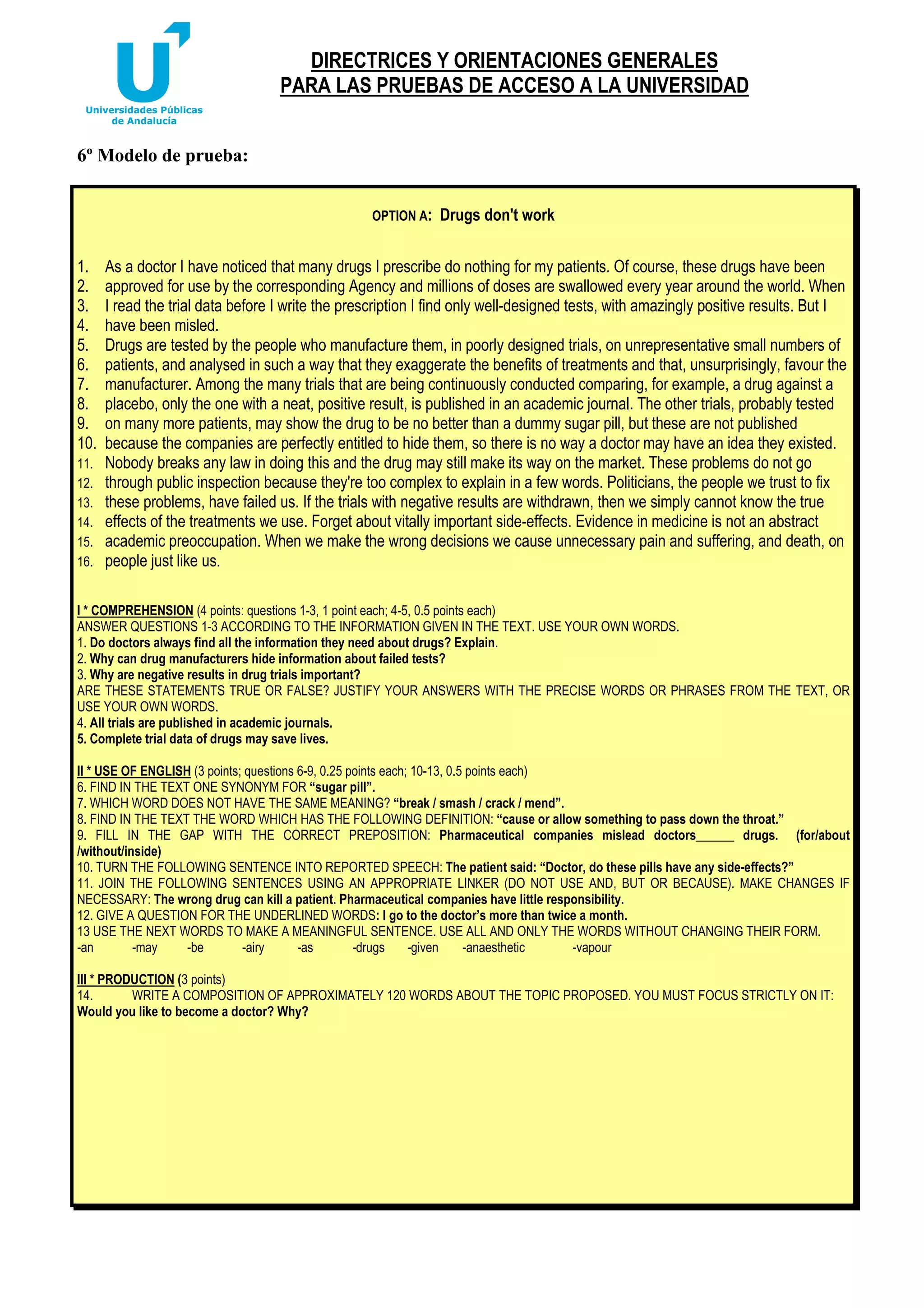 DIRECTRICES Y ORIENTACIONES GENERALES
PARA LAS PRUEBAS DE ACCESO A LA UNIVERSIDAD
6º Modelo de prueba:
OPTION A:

1.
2.
3.
4.
5.
6.
7.
8.
9.
10.
11.
12.
13.
14.
15.
16.

Drugs don't work

As a doctor I have noticed that many drugs I prescribe do nothing for my patients. Of course, these drugs have been
approved for use by the corresponding Agency and millions of doses are swallowed every year around the world. When
I read the trial data before I write the prescription I find only well-designed tests, with amazingly positive results. But I
have been misled.
Drugs are tested by the people who manufacture them, in poorly designed trials, on unrepresentative small numbers of
patients, and analysed in such a way that they exaggerate the benefits of treatments and that, unsurprisingly, favour the
manufacturer. Among the many trials that are being continuously conducted comparing, for example, a drug against a
placebo, only the one with a neat, positive result, is published in an academic journal. The other trials, probably tested
on many more patients, may show the drug to be no better than a dummy sugar pill, but these are not published
because the companies are perfectly entitled to hide them, so there is no way a doctor may have an idea they existed.
Nobody breaks any law in doing this and the drug may still make its way on the market. These problems do not go
through public inspection because they're too complex to explain in a few words. Politicians, the people we trust to fix
these problems, have failed us. If the trials with negative results are withdrawn, then we simply cannot know the true
effects of the treatments we use. Forget about vitally important side-effects. Evidence in medicine is not an abstract
academic preoccupation. When we make the wrong decisions we cause unnecessary pain and suffering, and death, on
people just like us.

I * COMPREHENSION (4 points: questions 1-3, 1 point each; 4-5, 0.5 points each)
ANSWER QUESTIONS 1-3 ACCORDING TO THE INFORMATION GIVEN IN THE TEXT. USE YOUR OWN WORDS.
1. Do doctors always find all the information they need about drugs? Explain.
2. Why can drug manufacturers hide information about failed tests?
3. Why are negative results in drug trials important?
ARE THESE STATEMENTS TRUE OR FALSE? JUSTIFY YOUR ANSWERS WITH THE PRECISE WORDS OR PHRASES FROM THE TEXT, OR
USE YOUR OWN WORDS.
4. All trials are published in academic journals.
5. Complete trial data of drugs may save lives.
II * USE OF ENGLISH (3 points; questions 6-9, 0.25 points each; 10-13, 0.5 points each)
6. FIND IN THE TEXT ONE SYNONYM FOR “sugar pill”.
7. WHICH WORD DOES NOT HAVE THE SAME MEANING? “break / smash / crack / mend”.
8. FIND IN THE TEXT THE WORD WHICH HAS THE FOLLOWING DEFINITION: “cause or allow something to pass down the throat.”
9. FILL IN THE GAP WITH THE CORRECT PREPOSITION: Pharmaceutical companies mislead doctors______ drugs. (for/about
/without/inside)
10. TURN THE FOLLOWING SENTENCE INTO REPORTED SPEECH: The patient said: “Doctor, do these pills have any side-effects?”
11. JOIN THE FOLLOWING SENTENCES USING AN APPROPRIATE LINKER (DO NOT USE AND, BUT OR BECAUSE). MAKE CHANGES IF
NECESSARY: The wrong drug can kill a patient. Pharmaceutical companies have little responsibility.
12. GIVE A QUESTION FOR THE UNDERLINED WORDS: I go to the doctor’s more than twice a month.
13 USE THE NEXT WORDS TO MAKE A MEANINGFUL SENTENCE. USE ALL AND ONLY THE WORDS WITHOUT CHANGING THEIR FORM.
-an
-may
-be
-airy
-as
-drugs
-given
-anaesthetic
-vapour
III * PRODUCTION (3 points)
14.
WRITE A COMPOSITION OF APPROXIMATELY 120 WORDS ABOUT THE TOPIC PROPOSED. YOU MUST FOCUS STRICTLY ON IT:
Would you like to become a doctor? Why?

 