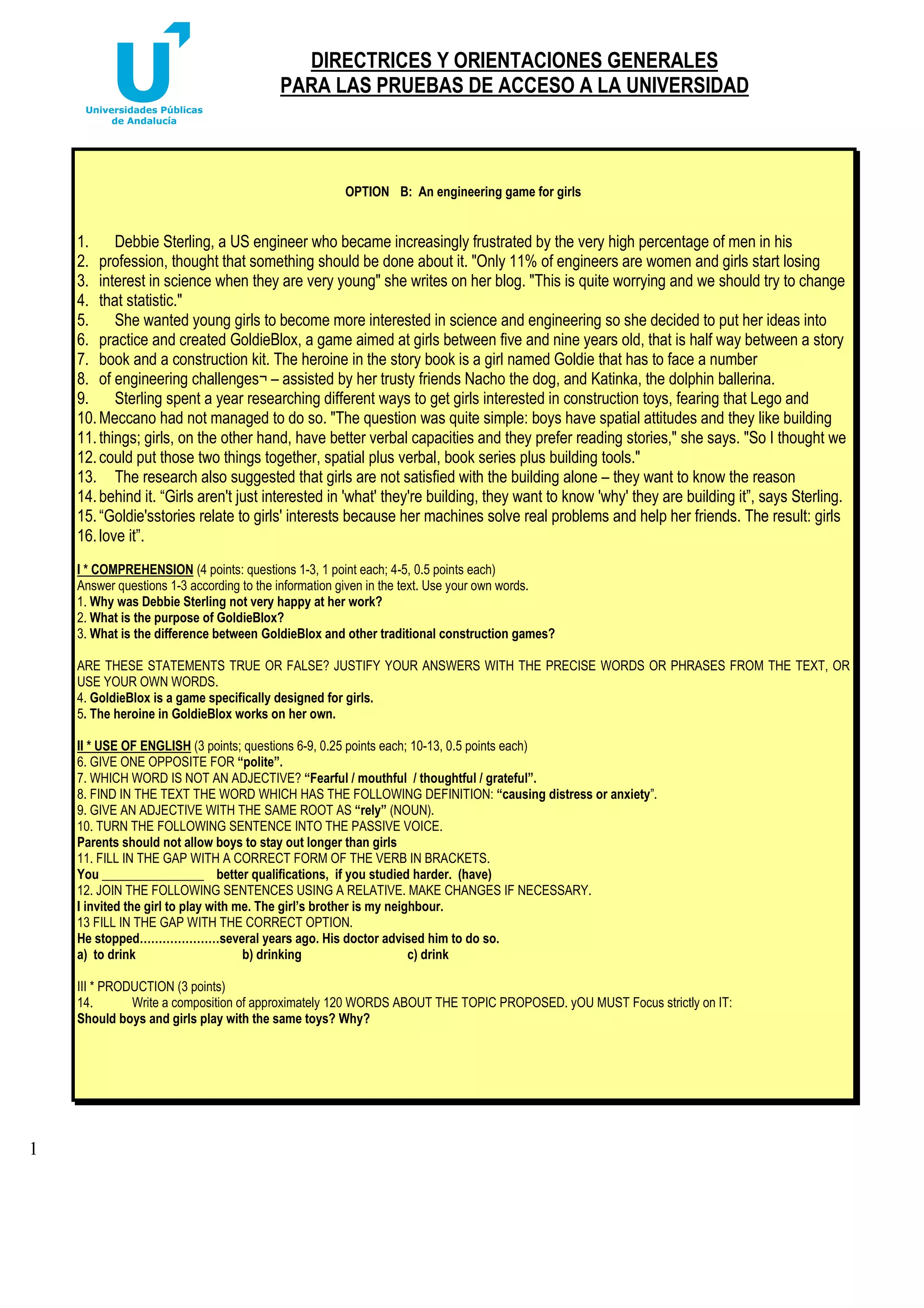 DIRECTRICES Y ORIENTACIONES GENERALES
PARA LAS PRUEBAS DE ACCESO A LA UNIVERSIDAD

OPTION B: An engineering game for girls

1.
Debbie Sterling, a US engineer who became increasingly frustrated by the very high percentage of men in his
2. profession, thought that something should be done about it. "Only 11% of engineers are women and girls start losing
3. interest in science when they are very young" she writes on her blog. "This is quite worrying and we should try to change
4. that statistic."
5.
She wanted young girls to become more interested in science and engineering so she decided to put her ideas into
6. practice and created GoldieBlox, a game aimed at girls between five and nine years old, that is half way between a story
7. book and a construction kit. The heroine in the story book is a girl named Goldie that has to face a number
8. of engineering challenges¬ – assisted by her trusty friends Nacho the dog, and Katinka, the dolphin ballerina.
9.
Sterling spent a year researching different ways to get girls interested in construction toys, fearing that Lego and
10. Meccano had not managed to do so. "The question was quite simple: boys have spatial attitudes and they like building
11. things; girls, on the other hand, have better verbal capacities and they prefer reading stories," she says. "So I thought we
12. could put those two things together, spatial plus verbal, book series plus building tools."
13. The research also suggested that girls are not satisfied with the building alone – they want to know the reason
14. behind it. “Girls aren't just interested in 'what' they're building, they want to know 'why' they are building it”, says Sterling.
15. “Goldie'sstories relate to girls' interests because her machines solve real problems and help her friends. The result: girls
16. love it”.
I * COMPREHENSION (4 points: questions 1-3, 1 point each; 4-5, 0.5 points each)
Answer questions 1-3 according to the information given in the text. Use your own words.
1. Why was Debbie Sterling not very happy at her work?
2. What is the purpose of GoldieBlox?
3. What is the difference between GoldieBlox and other traditional construction games?
ARE THESE STATEMENTS TRUE OR FALSE? JUSTIFY YOUR ANSWERS WITH THE PRECISE WORDS OR PHRASES FROM THE TEXT, OR
USE YOUR OWN WORDS.
4. GoldieBlox is a game specifically designed for girls.
5. The heroine in GoldieBlox works on her own.
II * USE OF ENGLISH (3 points; questions 6-9, 0.25 points each; 10-13, 0.5 points each)
6. GIVE ONE OPPOSITE FOR “polite”.
7. WHICH WORD IS NOT AN ADJECTIVE? “Fearful / mouthful / thoughtful / grateful”.
8. FIND IN THE TEXT THE WORD WHICH HAS THE FOLLOWING DEFINITION: “causing distress or anxiety”.
9. GIVE AN ADJECTIVE WITH THE SAME ROOT AS “rely” (NOUN).
10. TURN THE FOLLOWING SENTENCE INTO THE PASSIVE VOICE.
Parents should not allow boys to stay out longer than girls
11. FILL IN THE GAP WITH A CORRECT FORM OF THE VERB IN BRACKETS.
You ________________ better qualifications, if you studied harder. (have)
12. JOIN THE FOLLOWING SENTENCES USING A RELATIVE. MAKE CHANGES IF NECESSARY.
I invited the girl to play with me. The girl’s brother is my neighbour.
13 FILL IN THE GAP WITH THE CORRECT OPTION.
He stopped…………………several years ago. His doctor advised him to do so.
a) to drink
b) drinking
c) drink
III * PRODUCTION (3 points)
14.
Write a composition of approximately 120 WORDS ABOUT THE TOPIC PROPOSED. yOU MUST Focus strictly on IT:
Should boys and girls play with the same toys? Why?

1

 