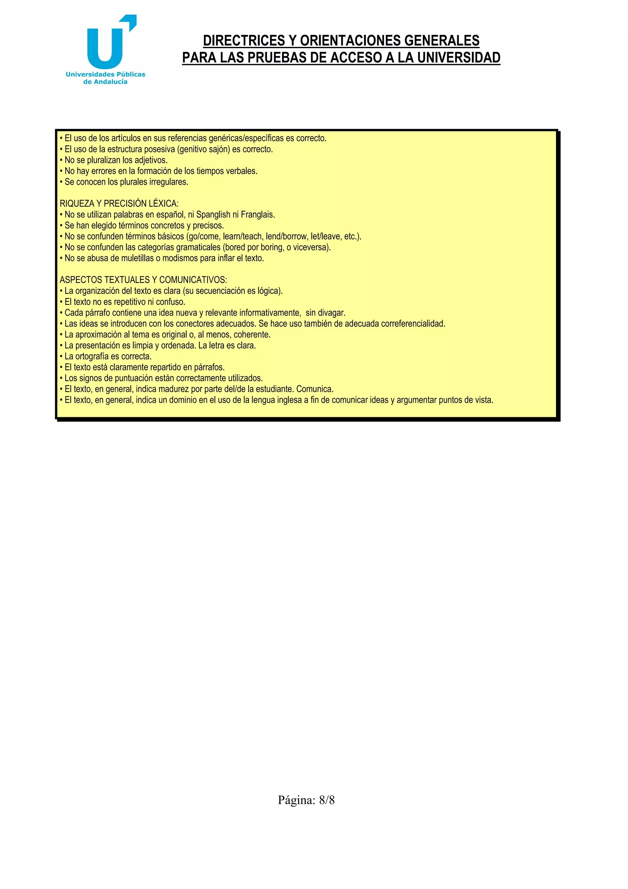 DIRECTRICES Y ORIENTACIONES GENERALES
PARA LAS PRUEBAS DE ACCESO A LA UNIVERSIDAD

• El uso de los artículos en sus referencias genéricas/específicas es correcto.
• El uso de la estructura posesiva (genitivo sajón) es correcto.
• No se pluralizan los adjetivos.
• No hay errores en la formación de los tiempos verbales.
• Se conocen los plurales irregulares.
RIQUEZA Y PRECISIÓN LÉXICA:
• No se utilizan palabras en español, ni Spanglish ni Franglais.
• Se han elegido términos concretos y precisos.
• No se confunden términos básicos (go/come, learn/teach, lend/borrow, let/leave, etc.).
• No se confunden las categorías gramaticales (bored por boring, o viceversa).
• No se abusa de muletillas o modismos para inflar el texto.
ASPECTOS TEXTUALES Y COMUNICATIVOS:
• La organización del texto es clara (su secuenciación es lógica).
• El texto no es repetitivo ni confuso.
• Cada párrafo contiene una idea nueva y relevante informativamente, sin divagar.
• Las ideas se introducen con los conectores adecuados. Se hace uso también de adecuada correferencialidad.
• La aproximación al tema es original o, al menos, coherente.
• La presentación es limpia y ordenada. La letra es clara.
• La ortografía es correcta.
• El texto está claramente repartido en párrafos.
• Los signos de puntuación están correctamente utilizados.
• El texto, en general, indica madurez por parte del/de la estudiante. Comunica.
• El texto, en general, indica un dominio en el uso de la lengua inglesa a fin de comunicar ideas y argumentar puntos de vista.

Página: 8/8

 