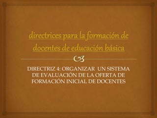 DIRECTRIZ 4: ORGANIZAR UN SISTEMA
DE EVALUACIÓN DE LA OFERTA DE
FORMACIÓN INICIAL DE DOCENTES
 