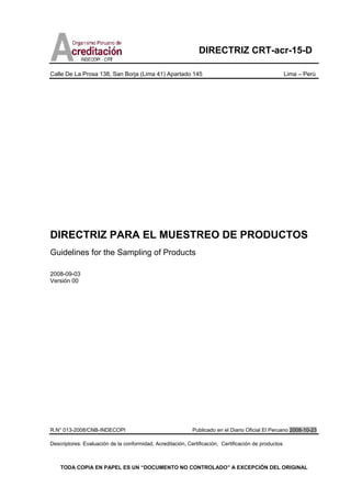 DIRECTRIZ CRT-acr-15-D
Calle De La Prosa 138, San Borja (Lima 41) Apartado 145 Lima – Perú
TODA COPIA EN PAPEL ES UN “DOCUMENTO NO CONTROLADO” A EXCEPCIÓN DEL ORIGINAL
DIRECTRIZ PARA EL MUESTREO DE PRODUCTOS
Guidelines for the Sampling of Products
2008-09-03
Versión 00
R.N° 013-2008/CNB-INDECOPI Publicado en el Diario Oficial El Peruano 2008-10-23
Descriptores: Evaluación de la conformidad, Acreditación, Certificación, Certificación de productos
 