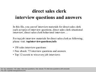 Interview questions and answers – free download/ pdf and ppt file
direct sales clerk
interview questions and answers
In this file, you can ref interview materials for direct sales clerk
such as types of interview questions, direct sales clerk situational
interview, direct sales clerk behavioral interview…
For top job interview materials for direct sales clerk as following,
please visit: topinterviewquestions.info
• 150 sales interview questions
• Free ebook: 75 interview questions and answers
• Top 12 secrets to win every job interviews
For top materials: 150 sales interview questions, free ebook: 75 interview questions with answers
Pls visit: topinterviewquesitons.info
 