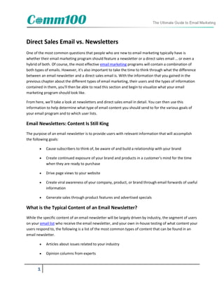 Direct Sales Email vs. Newsletters
One of the most common questions that people who are new to email marketing typically have is
whether their email marketing program should feature a newsletter or a direct sales email … or even a
hybrid of both. Of course, the most effective email marketing programs will contain a combination of
both types of emails. However, it's also important to take the time to think through what the difference
between an email newsletter and a direct sales email is. With the information that you gained in the
previous chapter about the different types of email marketing, their users and the types of information
contained in them, you'll then be able to read this section and begin to visualize what your email
marketing program should look like.

From here, we'll take a look at newsletters and direct sales email in detail. You can then use this
information to help determine what type of email content you should send to for the various goals of
your email program and to which user lists.

Email Newsletters: Content Is Still King
The purpose of an email newsletter is to provide users with relevant information that will accomplish
the following goals:

           Cause subscribers to think of, be aware of and build a relationship with your brand

           Create continued exposure of your brand and products in a customer's mind for the time
            when they are ready to purchase

           Drive page views to your website

           Create viral awareness of your company, product, or brand through email forwards of useful
            information

           Generate sales through product features and advertised specials

What is the Typical Content of an Email Newsletter?
While the specific content of an email newsletter will be largely driven by industry, the segment of users
on your email list who receive the email newsletter, and your own in-house testing of what content your
users respond to, the following is a list of the most common types of content that can be found in an
email newsletter.

           Articles about issues related to your industry

           Opinion columns from experts


      1
 