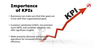 Importance
of KPIs
• Businesses can make sure that their goals are
in line with their organizational goals.
• Customer satisfaction (CSAT), net promoter
score (NPS), and customer retention rate,
offer significant insights.
• Make proactive decisions and optimize
operations for increased efficacy and
efficiency.
 