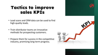 Tactics to improve
sales KPIs
• Lead score and CRM data can be used to find
high-quality leads.
• Train distributor teams on innovative
methods for prospecting customers.
• Prepare them for success in the competitive
industry, promising long-term progress.
 