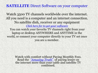 SATELLITE Direct Software on your computer Watch 3500 TV channels worldwide over the internet.All you need is a computer and an internet connection.No satellite dish, receiver or any equipmentClick here for to get your softwareYou can watch your favorite TV channels right from your laptop or desktop ANYWHERE and ANYTIME in the world, or connect your computer directly to your TV set once you are a member.  Watch with comfort without Paying Monthly Fees. Read the  “Amazing Truth” of paying lesser on the internet more than your cable and satellite TV combined.  
