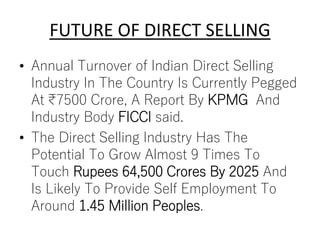 FUTURE OF DIRECT SELLING
• Annual Turnover of Indian Direct Selling
Industry In The Country Is Currently Pegged
At ₹7500 Crore, A Report By KPMG And
Industry Body FICCI said.
• The Direct Selling Industry Has The
Potential To Grow Almost 9 Times To
Touch Rupees 64,500 Crores By 2025 And
Is Likely To Provide Self Employment To
Around 1.45 Million Peoples.
 