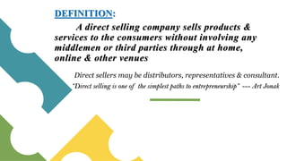 A direct selling company sells products &
services to the consumers without involving any
middlemen or third parties through at home,
online & other venues
DEFINITION:
“Direct selling is one of the simplest paths to entrepreneurship” --- Art Jonak
Direct sellers may be distributors, representatives & consultant.
 