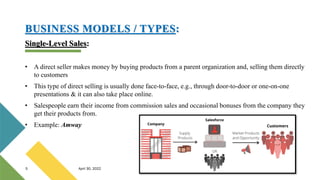 BUSINESS MODELS / TYPES:
Single-Level Sales:
• A direct seller makes money by buying products from a parent organization and, selling them directly
to customers
• This type of direct selling is usually done face-to-face, e.g., through door-to-door or one-on-one
presentations & it can also take place online.
• Salespeople earn their income from commission sales and occasional bonuses from the company they
get their products from.
• Example: Amway
5 April 30, 2022
 