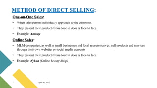 One-on-One Sales:
• When salesperson individually approach to the customer.
• They present their products from door to door or face to face.
• Example: Amway
Online Sales:
• MLM-companies, as well as small businesses and local representatives, sell products and services
through their own websites or social media accounts
• They present their products from door to door or face to face.
• Example: Nykaa (Online Beauty Shop)
7 April 30, 2022
METHOD OF DIRECT SELLING:
 