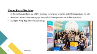 Host or Party-Plan Sales:
• In this method, products are sold by hosting a social event or parties and offering products for sale
• Sometimes salespersons may engage some celebrities to promote and sell their products.
• Example: Mary Kay (Online Beauty Shop)
8 April 30, 2022
 