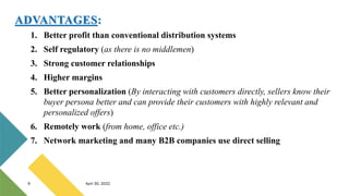 1. Better profit than conventional distribution systems
2. Self regulatory (as there is no middlemen)
3. Strong customer relationships
4. Higher margins
5. Better personalization (By interacting with customers directly, sellers know their
buyer persona better and can provide their customers with highly relevant and
personalized offers)
6. Remotely work (from home, office etc.)
7. Network marketing and many B2B companies use direct selling
9 April 30, 2022
ADVANTAGES:
 