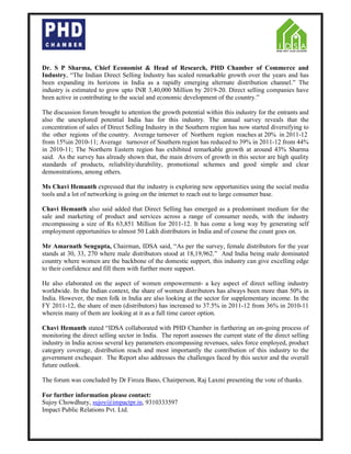 Dr. S P Sharma, Chief Economist & Head of Research, PHD Chamber of Commerce and
Industry, “The Indian Direct Selling Industry has scaled remarkable growth over the years and has
been expanding its horizons in India as a rapidly emerging alternate distribution channel.” The
industry is estimated to grow upto INR 3,40,000 Million by 2019-20. Direct selling companies have
been active in contributing to the social and economic development of the country.”
The discussion forum brought to attention the growth potential within this industry for the entrants and
also the unexplored potential India has for this industry. The annual survey reveals that the
concentration of sales of Direct Selling Industry in the Southern region has now started diversifying to
the other regions of the country. Average turnover of Northern region reaches at 20% in 2011-12
from 15%in 2010-11; Average turnover of Southern region has reduced to 39% in 2011-12 from 44%
in 2010-11; The Northern Eastern region has exhibited remarkable growth at around 43% Sharma
said. As the survey has already shown that, the main drivers of growth in this sector are high quality
standards of products, reliability/durability, promotional schemes and good simple and clear
demonstrations, among others.
Ms Chavi Hemanth expressed that the industry is exploring new opportunities using the social media
tools and a lot of networking is going on the internet to reach out to large consumer base.
Chavi Hemanth also said added that Direct Selling has emerged as a predominant medium for the
sale and marketing of product and services across a range of consumer needs, with the industry
encompassing a size of Rs 63,851 Million for 2011-12. It has come a long way by generating self
employment opportunities to almost 50 Lakh distributors in India and of course the count goes on.
Mr Amarnath Sengupta, Chairman, IDSA said, “As per the survey, female distributors for the year
stands at 30, 33, 270 where male distributors stood at 18,19,962.” And India being male dominated
country where women are the backbone of the domestic support, this industry can give excelling edge
to their confidence and fill them with further more support.
He also elaborated on the aspect of women empowerment- a key aspect of direct selling industry
worldwide. In the Indian context, the share of women distributors has always been more than 50% in
India. However, the men folk in India are also looking at the sector for supplementary income. In the
FY 2011-12, the share of men (distributors) has increased to 37.5% in 2011-12 from 36% in 2010-11
wherein many of them are looking at it as a full time career option.
Chavi Hemanth stated “IDSA collaborated with PHD Chamber in furthering an on-going process of
monitoring the direct selling sector in India. The report assesses the current state of the direct selling
industry in India across several key parameters encompassing revenues, sales force employed, product
category coverage, distribution reach and most importantly the contribution of this industry to the
government exchequer. The Report also addresses the challenges faced by this sector and the overall
future outlook.
The forum was concluded by Dr Firoza Bano, Chairperson, Raj Laxmi presenting the vote of thanks.
For further information please contact:
Sujoy Chowdhury, sujoy@impactpr.in, 9310333597
Impact Public Relations Pvt. Ltd.
 