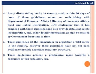 4. Every direct selling entity in country shall, within 90 days of
issue of these guidelines, submit an undertaking with
Department of Consumer Affairs ( Ministry of Consumer Affairs,
Food and Public Distribution, GOI) confirming that it has
complied with these guidelines and also provide details about its
incorporation, and, other details/information, as may be notified
by Government from time to time.
RallyMark Legal
by Government from time to time.
5. These guidelines set the momentum for regulation of DSI sector
in the country, however these guidelines have not yet been
notified to provide necessary statutory structure.
6. These guidelines present a progressive move towards a
consumer driven regulatory era.
 