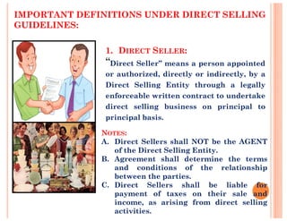 IMPORTANT DEFINITIONS UNDER DIRECT SELLING
GUIDELINES:
1. DIRECT SELLER:
“Direct Seller” means a person appointed
or authorized, directly or indirectly, by a
Direct Selling Entity through a legally
enforceable written contract to undertake
direct selling business on principal to
principal basis.
NOTES:
A. Direct Sellers shall NOT be the AGENT
of the Direct Selling Entity.
B. Agreement shall determine the terms
and conditions of the relationship
between the parties.
C. Direct Sellers shall be liable for
payment of taxes on their sale and
income, as arising from direct selling
activities.
 