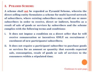 3. PYRAMID SCHEME:
A scheme shall not be regarded as Pyramid Scheme, wherein the
direct selling entity formulates a scheme for multi layered network
of subscribers, where existing subscribers may enroll one or more
subscribers in order to receive, direct or indirect, benefits as a
result of sale of goods or services by subscribers and the scheme
complies with the following terms and conditions:
i. It does not impose a condition on a direct seller that he will
receive remuneration or incentives ONLY on recruitment /receive remuneration or incentives ONLY on recruitment /
enrolment of new participants/ subscribers;
ii. It does not require a participant/ subscriber to purchase goods
or services for an amount or quantity that exceeds expected
sale, consumption, resale of goods or sale of services to the
consumers within a stipulated time;
Continues to next page..
 
