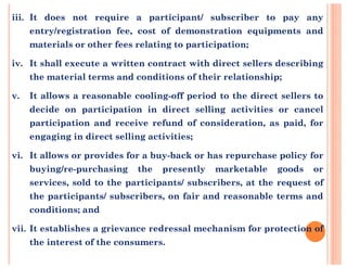 iii. It does not require a participant/ subscriber to pay any
entry/registration fee, cost of demonstration equipments and
materials or other fees relating to participation;
iv. It shall execute a written contract with direct sellers describing
the material terms and conditions of their relationship;
v. It allows a reasonable cooling-off period to the direct sellers to
decide on participation in direct selling activities or cancel
participation and receive refund of consideration, as paid, for
engaging in direct selling activities;engaging in direct selling activities;
vi. It allows or provides for a buy-back or has repurchase policy for
buying/re-purchasing the presently marketable goods or
services, sold to the participants/ subscribers, at the request of
the participants/ subscribers, on fair and reasonable terms and
conditions; and
vii. It establishes a grievance redressal mechanism for protection of
the interest of the consumers.
 