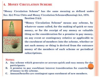 Section 2 (c):
“Money Circulation Scheme" means any scheme, by
whatever name called, for the making of quick or easy
money, or for the receipt of any money or valuable
thing as the consideration for a promise to pay money,
on any event or contingency relative or applicable to
4. MONEY CIRCULATION SCHEME
“Money Circulation Scheme” has the same meaning as defined under
Sec. 2(c) Prize Chits and Money Circulation Schemes(Banning) Act, 1978.
on any event or contingency relative or applicable to
the enrolment of members into the scheme, whether or
not such money or thing is derived from the entrance
money of the members of such scheme or periodical
subscriptions.
NOTES:
A. Any scheme which generates or accrues quick and easy money for the
participants.
B. A promise to pay exorbitant interest /consideration for contribution
of money in the scheme.
C. Amount/benefits are contingent upon enrolment of new members.
 