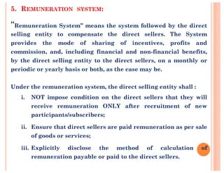 5. REMUNERATION SYSTEM:
“Remuneration System” means the system followed by the direct
selling entity to compensate the direct sellers. The System
provides the mode of sharing of incentives, profits and
commission, and, including financial and non-financial benefits,
by the direct selling entity to the direct sellers, on a monthly or
periodic or yearly basis or both, as the case may be.
Under the remuneration system, the direct selling entity shall :Under the remuneration system, the direct selling entity shall :
i. NOT impose condition on the direct sellers that they will
receive remuneration ONLY after recruitment of new
participants/subscribers;
ii. Ensure that direct sellers are paid remuneration as per sale
of goods or services;
iii. Explicitly disclose the method of calculation of
remuneration payable or paid to the direct sellers.
 