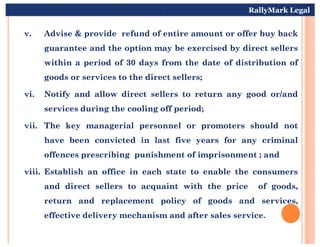 v. Advise & provide refund of entire amount or offer buy back
guarantee and the option may be exercised by direct sellers
within a period of 30 days from the date of distribution of
goods or services to the direct sellers;
vi. Notify and allow direct sellers to return any good or/and
services during the cooling off period;
vii. The key managerial personnel or promoters should not
RallyMark Legal
vii. The key managerial personnel or promoters should not
have been convicted in last five years for any criminal
offences prescribing punishment of imprisonment ; and
viii. Establish an office in each state to enable the consumers
and direct sellers to acquaint with the price of goods,
return and replacement policy of goods and services,
effective delivery mechanism and after sales service.
 