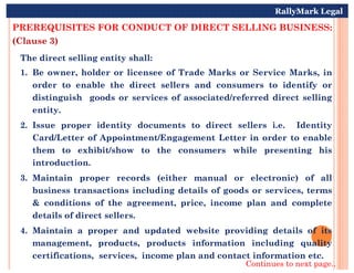 PREREQUISITES FOR CONDUCT OF DIRECT SELLING BUSINESS:
(Clause 3)
The direct selling entity shall:
1. Be owner, holder or licensee of Trade Marks or Service Marks, in
order to enable the direct sellers and consumers to identify or
distinguish goods or services of associated/referred direct selling
entity.
2. Issue proper identity documents to direct sellers i.e. Identity
Card/Letter of Appointment/Engagement Letter in order to enable
RallyMark Legal
Card/Letter of Appointment/Engagement Letter in order to enable
them to exhibit/show to the consumers while presenting his
introduction.
3. Maintain proper records (either manual or electronic) of all
business transactions including details of goods or services, terms
& conditions of the agreement, price, income plan and complete
details of direct sellers.
4. Maintain a proper and updated website providing details of its
management, products, products information including quality
certifications, services, income plan and contact information etc.
Continues to next page..
 