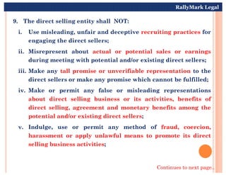 9. The direct selling entity shall NOT:
i. Use misleading, unfair and deceptive recruiting practices for
engaging the direct sellers;
ii. Misrepresent about actual or potential sales or earnings
during meeting with potential and/or existing direct sellers;
iii. Make any tall promise or unverifiable representation to the
direct sellers or make any promise which cannot be fulfilled;
iv. Make or permit any false or misleading representations
RallyMark Legal
iv. Make or permit any false or misleading representations
about direct selling business or its activities, benefits of
direct selling, agreement and monetary benefits among the
potential and/or existing direct sellers;
v. Indulge, use or permit any method of fraud, coercion,
harassment or apply unlawful means to promote its direct
selling business activities;
Continues to next page..
 